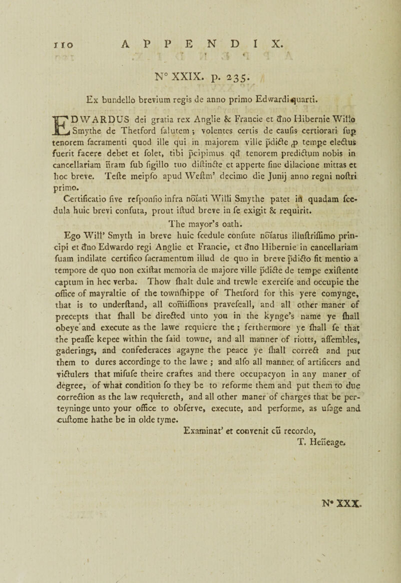T f. { 9 - i /L v I l. i -V N° XXIX. p. 235. Ex bundello brevium regis de anno primo Edwardi^uarti. ED WARDUS dei gratia rex Anglie & Francie et <tno Hibernie Witio Smythe de Thetford falutem •, volentes certis de caufis certiorari fuj> tenorein facramenti quod ille qui in majorem ville pdide £ tempe eledus fuerit facere debet et folet, tibi pcipimus qd tenorem predidum nobis in cancellariam nram Tub figillo tuo dillinde et apperte fine dilacione mittas et hoc breve. Tefte meipfo apud Wefim’ decimo die Junij anno regni noftri primo. Certificatio five refponfio infra noiati Willi Smythe patet in quadam fce- dula huic brevi confuta, prout iftud breve in fe exigit & requirit. The mayor’s oath. Ego Witt* Smyth in breve huic fcedule confute noiatus illuftriflimo prin- cipi et dno Edwardo regi Anglie et Francie, et dno Hibernie in cancellariam fuam indilate certifico facramentum illud de quo in breve pdido fit mentio a tempore de quo non exiftat memoria de majore ville pdide de terope exifiente captum in hec verba. Thovv (halt dule and trewle exercife and occupie the office of mayraltie of the townffiippe of Thetford for this yere comynge, that is to underftand, all comiffions pravefeall, and all other maner of precepts that ffiall be dire&ed unto you in the kynge’s name ye (hall obeye and execute as the lawe requiere the ; ferthermore ye ffiall fe that the peafife kepee within the faid tovvne, and all manner of riotts, aflembles, gaderings, and confederaces agayne the peace ye (hall corred and put them to dures accordinge to the lawe ; and alfo all manner, of artificers and vidulers that mifufe theire craftes and there occupacyon in any maner of degree, of what condition fo they be to reforme them and put them to due corredion as the law requiereth, and all other maner of charges that be per- teyninge unto your office to obferve, execute, and performe, as ufage and ouffiome hathe be in olde tyme. ExaminaF et convenit cu recordo, T. Helieage*