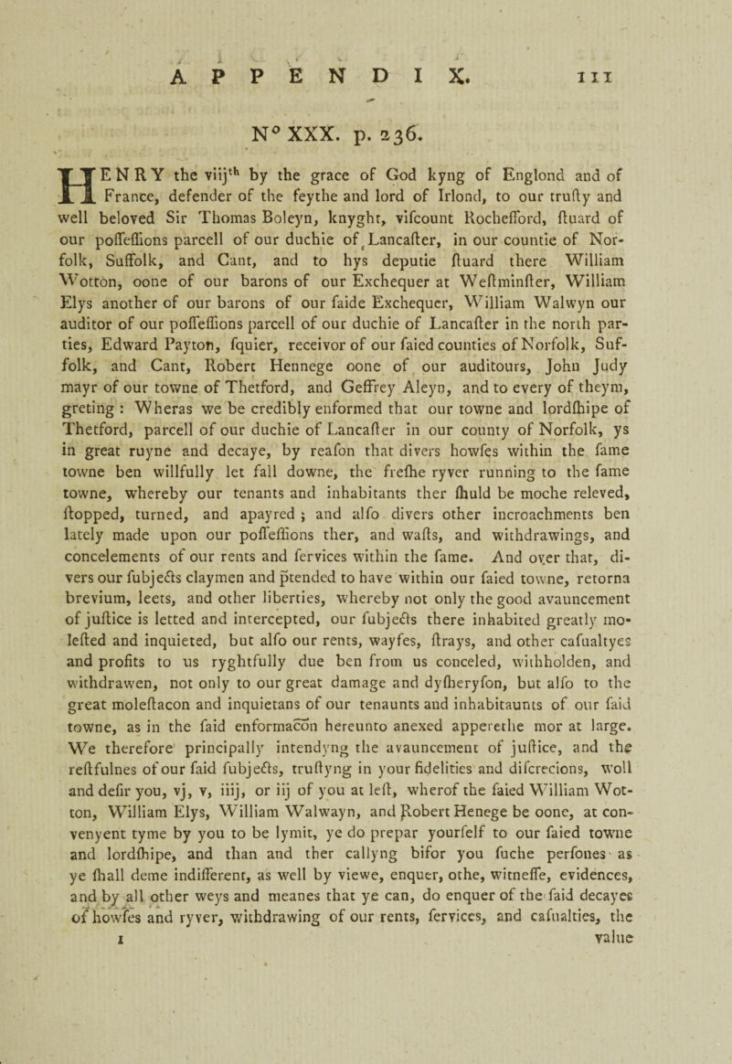 N° XXX. p. 236. HENRY the viijth by the grace of God kyng of Englond and of France, defender of the fey the and lord of Irlond, to our trudy and well beloved Sir Thomas Boleyn, knyght, vifcount RochefFord, duard of our poiTeffions parcell of our duchie of Lancader, in our countie of Nor¬ folk, Suffolk, and Gant, and to hys deputie duard there William Wotton, oone of our barons of our Exchequer at Wedminder, William Elys another of our barons of our faide Exchequer, William Walwyn our auditor of our poiTeffions parcell of our duchie of Lancader in the north par¬ ties, Edward Payton, fquier, receivor of our faied counties of Norfolk, Suf¬ folk, and Cant, Robert Hennege oone of our auditours, John Judy mayr of our towne of Thetford, and Geffrey Aleyn, and to every of theym, greting : Wheras we be credibly enformed that our towne and lordfhipe of Thetford, parcell of our duchie of Lancafter in our county of Norfolk, ys in great ruyne and decaye, by reafon that divers howfes within the fame towne ben willfully let fall downe, the frefhe ryver running to the fame towne, whereby our tenants and inhabitants ther Ihuld be moche releved, flopped, turned, and apayred ; and alfo divers other incroachments ben lately made upon our poiTeffions ther, and walls, and withdrawings, and concelements of our rents and fervices within the fame. And oyer that, di¬ vers our fubjefts daymen and ptended to have within our faied towne, retorna brevium, leets, and other liberties, whereby not only the good avauncement of jullice is letted and intercepted, our fubjetts there inhabited greatly mo- Ielled and inquieted, but alfo our rents, wayfes, drays, and other cafualtyes and profits to us ryghtfully due ben from us conceled, withholden, and withdrawen, not only to our great damage and dyfheryfon, but alfo to the great moleftacon and inquietans of our tenaunts and inhabitaunts of our faid towne, as in the faid enformacon hereunto anexed appererhe mor at large. We therefore principally intendyng the avauncement of jullice, and the rellfulnes of our faid fubjefls, trullyng in your fidelities and difcrecions, woll and defir you, vj, v, iiij, or iij of you at led, wherof the faied William Wot¬ ton, William Elys, William Walwayn, and Jlobert Henege be oone, at con- venyent tyme by you to be lymit, ye do prepar yourfelf to our faied towne and lordlhipe, and than and ther callyng bifor you fuche perfones- as ye lhall deme indifferent, as well by viewe, enquer, othe, witneffe, evidences, and by all other weys and meanes that ye can, do enquer of the faid decayee of howfes and ryver, withdrawing of our rents, fervices, and cafualties, the 1 value