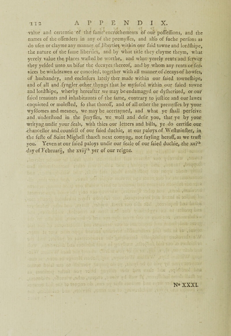 : * f * V - I C value and certentie “of the fame^encrdchements of our poffeflions, and the names of the offenders in any of the premyffes, and alfo of fuche perfons as do ufen or clayme any manner of.liberties within our faid towne and lordfhipe, the nature of the fame liberties, and by what title they clayme theym, what yerely value the places walled be worthe, and what yerely rents and fervice they yelded unto .us bifor the decayes thereof, and by whom any rents or fer- •vices bewithdrawen or conceled, together with all manner of decays of howfes, of husbandry, and enclofurs lately ther made within our faied townefhipe, and of all and fyngler other thyngs that be myfufed within our faied towne and lordfhipe, wherby hereafter we may beendamagyd or dyfherited, or our faied tenaunts and inhabitaunts of the fame, contrary to juflice and our lawes enquieted or molefted, fo that thoroff, and of all other the premyffes byyour wyfdomes and meanes, we may be acertayned, and what ye fhall perfeive and underftond in the pmyffes, we woll and defir you, that ye by your writyng.undir your deals, with thies our letters and bills, ye do certifie our •chancellor and.counfell of our faied duchiq, at our paloys of Weftminfler, in the fefte of Saint Mighell tharch next comyng, not fayling heroff, as we truft you. Yeven at our faied paloys undir our feale of our faied duchie, the xv.ith day of Februarij, the xviijth yer of our reigne. i l J ( rj;: