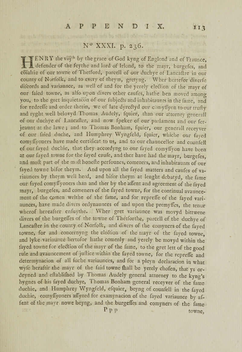 *13 N° XXXI. p. 236. EN11Y theviijth by the grace of God kyng of Englond and of Fraunce, defender of the feythe and lord of Irlond, to the mayr, burgefes, and Coi'altie of our towne of Thetford, parcel 1 of our duchye of Lancaftre in out- county of Norfolk, and to every of theym, gretyng. Wher hertefor diverfe diicords and variaunce, as well of and for the yerely ele&ion of the mayr of our faied towne, as alfo upon divers other caufes, hathe ben moved among you, to the gret inquietacon of our fubjefts and inhabitaunts in the fame, and for redreffe and order therin, we of late dyreflyd our comyffyon to our truffy and ryght well belovyd Thomas Audely, fquier, than our attorney general! of our duchye of Lancafter, and now fpeker of our parlament and our fer- jeaunt at the lawe ; and to Thomas Bonham, fquier, our generall receyver of our faied duche, and Humphrey Wyngfeld, fquier, whiche our fayed cornyffyoners have made certificat to us, and to our chauncellor and counfell of our fayed duchie, that they accordyng to our fayed comyffyon have been at our fayed towne for the fayed caufe, and ther have had the mayr, burgefes, and rnoft part of the mod honefte perfounes, comcners, and inhabitaunts of our fayed towne bifor theym. And upon all the fayed matters and caufes of va- riaunces by theym well herd, and bifor theym at lenght debatyd, the fame our fayed cornyffyoners than and ther by the affent and agreement of the fayed mayr, burgefes, and comeners of the fayed towne, for the continual avaunce- ment of the cpmen welthe of the fame, and for repreffe of the fayed vari- aunces, have made divers ordynaunces of and upon the premyffes, the tenur wherof hereafter enfuythe. Wher gret variaunce was rnovyd bittwene divers of the burgeffes of the towne of Thetforthe, parcell of the duchye of Lancafler in the county of Norfolk, and divers of the comyners of the fayed towne, for and concernyng the ele&ion of the mayr of the fayed towne, and lyke variaunce hertofor hathe comenly and yerely be rnovyd within the fayed towne for ele&ion of the mayr of the fame, to the gret lett of the good rule and avauneement of juflice within the fayed towne, for the repreffe and determynacion of all fuche variaunces, and for a pleyn declaracion in what wyfc heraftir the mayr of the faid towne (hall be yerely chofen, that ys or- deyned and eftablifhed by Thomas Audely general attorney to the kyng's hygnes of his fayed duchye, Thomas Bonham general receyver of the fame duchie, and Humphrey Wyngfeld, efquier, beyng of counfell in the fayed duchie, cornyffyoners affyned for examynacion of the fayed variaunce by af¬ fent of the mayr nowe beyng, and the burgeffes and comyners of the fame P P P towne,