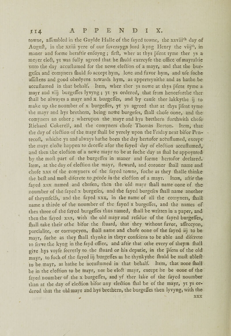 towne, affembled in the Guylde Halle of the fayed towne, the xxviiith day of Auguft, in the xxiii yere of our foveraygn lord kyog Henry the viijth, in maner and forme heraftir enfuyng; fird, wher at thys pfent tyme ther ys a meyer eled, yt was fully agreed that he fhuld exercyfe the office ofmayraltie unto the day accudumed for the newe eledion of a rnayr, and that the bur- gefes and comyners ffiuld fo accept hym, love and favor hym, and ufe fuche affidens and good obedyens towards hym, as apperteynithe and as bathe be accudumed in that behalf. Item, wher ther ys nowe at thys pfent tyme a mayr and viij burgeffes lyvyng ; yt ys ordered, that from henceforthe ther ffiall be alwayes a mayr and x burgeffes, and by caufe ther lakkythe ij to make up the noumber of x burgefles, yt ys agreed that at thys pfent tyme the mayr and hys brethern, being nowe burgefes, ffiall chofe oone, and the comyners an other ; wherupon the mayr and hys brethern forthwith chofe Richard Cokerell, and the comyners chofe Thomas Burton. Item, that the day of eledion of the mayr ffiall be yerely upon the Friday next bifor Pen- tecod, whiche ys and always bathe been the day hertofor accuhumed, except the mayr elede happen to decelfe a for the fayed day of eledion accullumed, and then the election of a newe mayr to be at fuche day as Ihal be appoynted by the mod part of the burgeffes in maner and forme hertofor declared. Item, at the day of eledion the mayr, deward, and coroner ffiall name and chofe xxx of the comyners of the fayed towne, fuche as they ffialle thinke the bed and mod difcrete torpcede in the election of a mayr. Item, aftirthe fayed xxx named and chofen, then the old mayr ffiall name oone of the noumber of the fayed x burgefes, and the fayed burgefes ffiall name another of theymfelfs, and the fayed xxx, in the name of all the comyners, ffiall name a thirde of the noumber of the fayed x burgeffes, and the names of thes three of the fayed burgeffes thus named, ffiall be written in a paper, and then the fayed xxx, with the old mayr and refidue of the fayed burgeffes, ffiall take their othe bifor the duard, that they without favor, affeccyon, parcialite, or corrupcyon, ffiall name and chofe oone of the fayed iij to be mayr, fuche as they ffiall thynke in theyr confciens to be able and difcrete to ferve the kyng in the fayd office, and aftir that othe every of theym ffiall give hys voyfe fecretly to the duard or his deputie, in the pfens of the old mayr, to fuch of the fayed iij burgeffes as he thynkythe ffiuld be mod abled to be mayr, as hathe be accudumed in that behalf. Item, that none ffiall be in the eledion to be mayr, nor be eled mayr, except he be oone of the fayed noumber of the x burgeffes, and yf ther lake of the fayed noumber than at the day of eledion bifor any eledion ffial be of the mayr, yt ys or¬ dered that the old mayr and hys brethern, the burgeffes then lyvyng, with the xxx