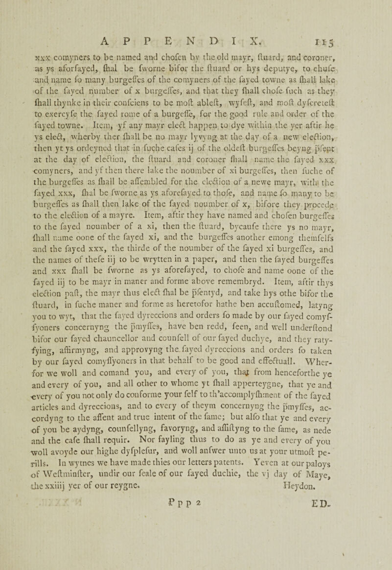 xxx comyners to bs named and chofen by the old mayr, {luard, and coroner, as ys aforfayed, dial be fworne bifor the (luard or hys deputye, to chufe and name (b many burgeffes of the comyners of the fayed towne as (hall lake of the fayed number of x burgeffes, and that they (hall chofe.fuch as they (hall thynke in their confciens to be mod ableft, wyfefl, and mod dyfcreteft to exercyfe the fayed rome of a burgeffe, for the good rule and order of the fayed towne. Item, yf any mayr elect happen to dye within the ver aftir he ys ele£l, wherby ther (hall be no mayr lyvyng at the day of a new eledion, then yt ys ordeyned that in fuche cafes ij of the oldeft burgeffes beyng pfent at the day of election, the (luard and coroner diall name the fayed xxx comyners, and yf then there lake the noumber of xi burgeffes, then fuche of the burgeffes as (hail be affembled for the cleft ion of a newe mayr, with the fayed xxx, dial be fworne as ys aforefayed to thofe, and name fo many to be burgeffes as (hall then lake of the fayed noumber of x, bifore they proceelp to the eledlion of a mayre. Item, aftir they have named and chofen burgeffes to the fayed noumber of a xi, then the duard, bycaufe there ys no mayr, (hall name oone of the fayed xi, and the burgeffes another emong themfelfs and the fayed xxx, the thirde of the noumber of the fayed xi burgeffes, and the names of thefe iij to be wrytten in a paper, and then the fayed burgeffes and xxx (hall be fworne as ys aforefayed, to chofe and name oone of the fayed iij to be mayr in maner and forme above remembryd. Item, aftir thys election pad, the mayr thus eleftfhal be pfentyd, and take hys othe bifor the (luard, in fuche maner and forme as lieretofor hathe ben accudomed, latyng you to wyt, that the fayed dyreccions and orders fo made by our fayed comyf- fvoners concernyng the pmyffes, have ben redd, feen, and well underdond bifor our fayed chauncellor and ccunfell of our fayed duchye, and they raty- fying, affirmyng, and approvyng the fayed dyreccions and orders fo taken by our fayed comyffyoners in that behalf to be good and effeftuall. Wher- for we woll and comand you, and every of you, tha* from henceforthe ye and every of you, and all other to whome yt (hail apperteygne, that ye and every of you not only do couforme your felf to th’accomplydiment of the fayed articles and dyreccions, and to every of theym concernyng the pmyffes, ac- cordyng to the affent and true intent of the fame; but alfo that ye and every of you be aydyng, counfellyng, favoryng, and affiffyng to the fame, as nede and the cafe fhall requir. Nor fayling thus to do as ye and every of you woll avoyde our highe dyfplefur, and woll anfwer unto us at your utmoft pe- rills. In wytnes we have made thies our letters patents. Yeven at our paloys of Wed minder, undir our feale of our fayed ducliie, the vj day of Mayc, die xxiiij yer of our reygne. Heydon. ED. P p p 2