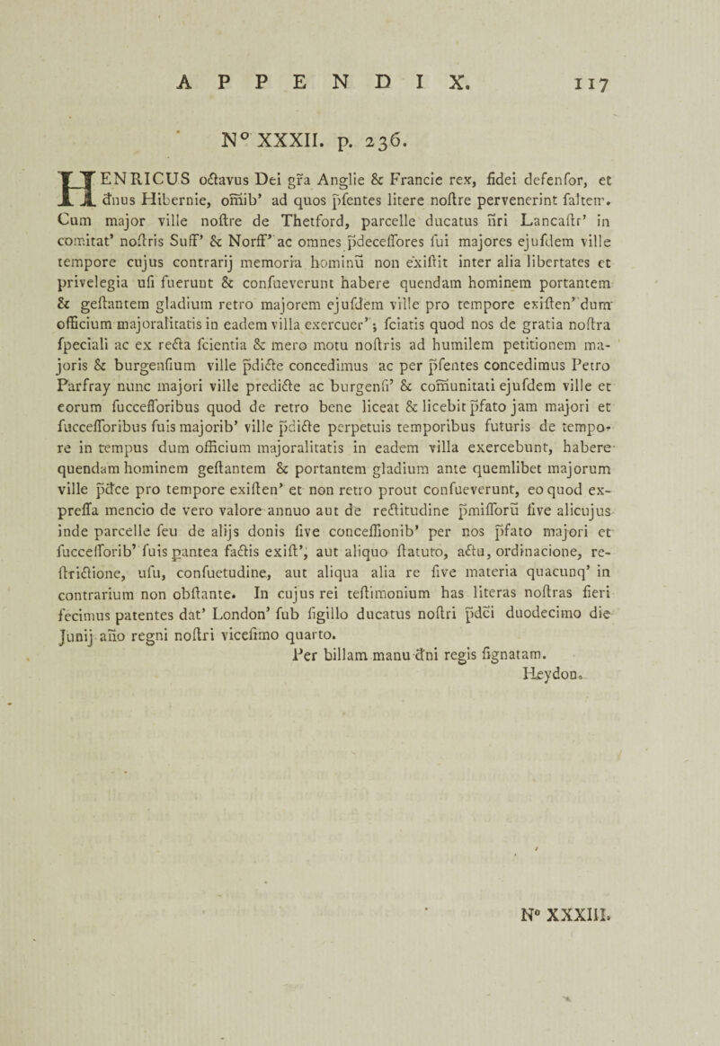 N° XXXII. p. 236. HENRICUS o&avus Dei gra Anglie Sc Francie rex, fidei defenfor, et dims Hibernie, omib’ ad quos pfentes litere noftre pervenerint falterr. Cum major ville noftre de Thetford, parcelle ducatus nri Lancaftr’ in comitat’ noftris Suff’ Sc NorfF ac omnes pdecelTores lui majores ejufdem ville tempore cnjus contrarij memoria hominu non exiftit inter alia libertates et privelegia ufi fuerunt Sc confueverunt habere quendam hominem portantem Sc geftantem gladium retro majorem ejufdem ville pro tempore exiften’ dura' officium majoralitatis in eadem villa exercuer’; fciatis quod nos de gratia noftra fpeciali ac ex recfta fcientia & mero motu noftris ad humilem petitionem ma- joris Sc burgenfium ville pdicle concedimus ac per pfentes concedimus Petro Parfray nunc majori ville predifle ac burgenfi’ Sc comunitati ejufdem ville et eorum fuccefforibus quod de retro bene liceat & licebit pfato jam majori et fucceflbribus fuis majorib’ ville pdifle perpetuis temporibus futuris de tempos re in tempus dum officium majoralitatis in eadem villa exercebunt, habere' quendam hominem geftantem & portantem gladium ante quemlibet majorum ville pdce pro tempore exiften’ et non retro prout confueverunt, eoquod ex- preffa mencio de vero valore annuo aut de redlitudine pmifloru live alicujus inde parcelle feu de alijs donis five conceffionib’ per nos pfato majori et fuccelforib’ fuis pantea fadftis exift’, aut aliquo ftatuto, a<ftu, ordinacione, rc- ftri&ione, ufu, confuetudine, aut aliqua alia re five materia quacunq’ in contrarium non obftante. In cujus rei teftimonium has literas noftras fieri fecimus patentes dat’ London’ fub ftgillo ducatus noftri pdci duodecimo die Junij ano regni noftri viceftmo quarto. Per billam manu dni regis fignatam. Reydon,