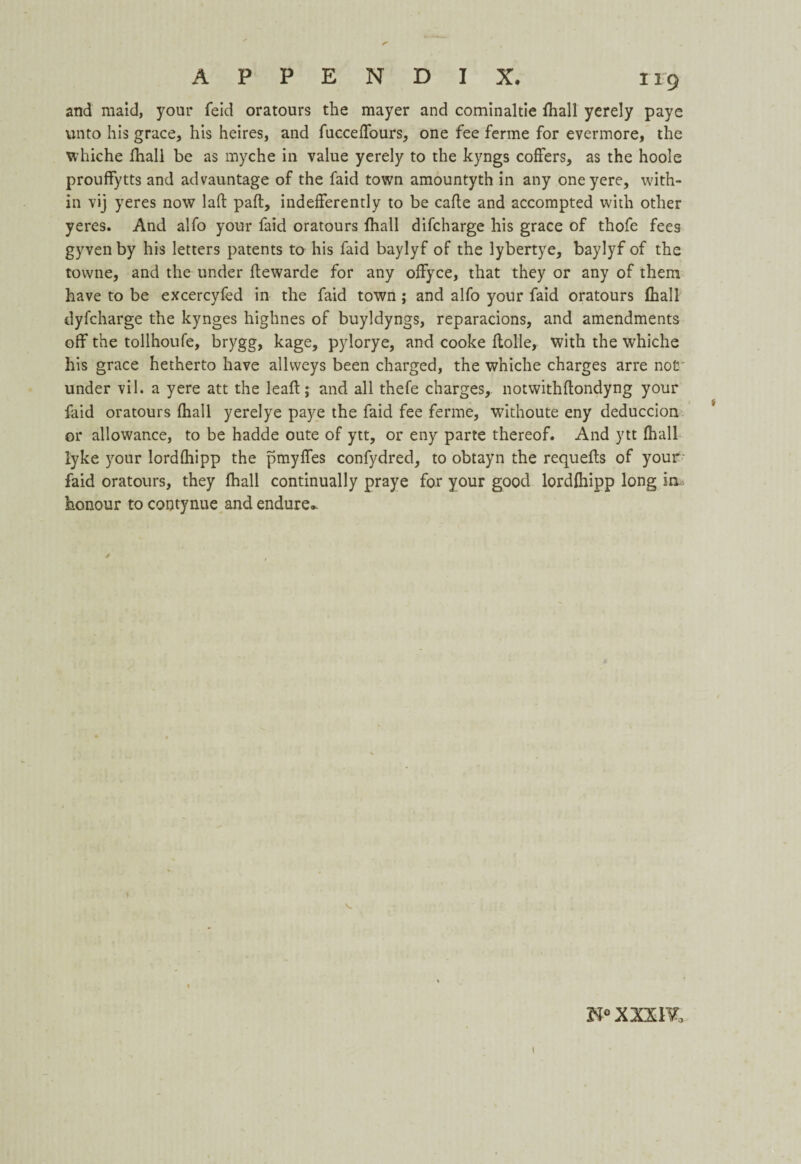 and maid, your feid oratours the mayer and cominaltie {hall yerely paye unto his grace, his heires, and fucceffours, one fee ferine for evermore, the whiche fhall be as myche in value yerely to the kyngs coffers, as the hoole prouffytts and advauntage of the faid town amountyth in any oneyere, with¬ in vij yeres now lad pad, indefferently to be cade and accompted with other yeres. And alfo your faid oratours fhall difcharge his grace of thofe fees gyven by his letters patents to his faid baylyf of the lybertye, baylyf of the towne, and the under dewarde for any offyce, that they or any of them have to be excercyfed in the faid town ; and alfo your faid oratours fhall dyfcharge the kynges highnes of buyldyngs, reparacions, and amendments off the tollhoufe, brygg, kage, pylorye, and cooke dolle, with the whiche his grace hetherto have allweys been charged, the whiche charges arre not under vil. a yere att the lead; and all thefe charges, notwithdondyng your faid oratours fhall yerelye paye the faid fee ferine, withoute eny deduccion or allowance, to be hadde oute of ytt, or eny parte thereof. And ytt fhall lyke your lorddiipp the pmyffes confydred, to obtayn the requeds of your faid oratours, they fhall continually praye for your good lordfhipp long in honour to contynue and endure.. t 1