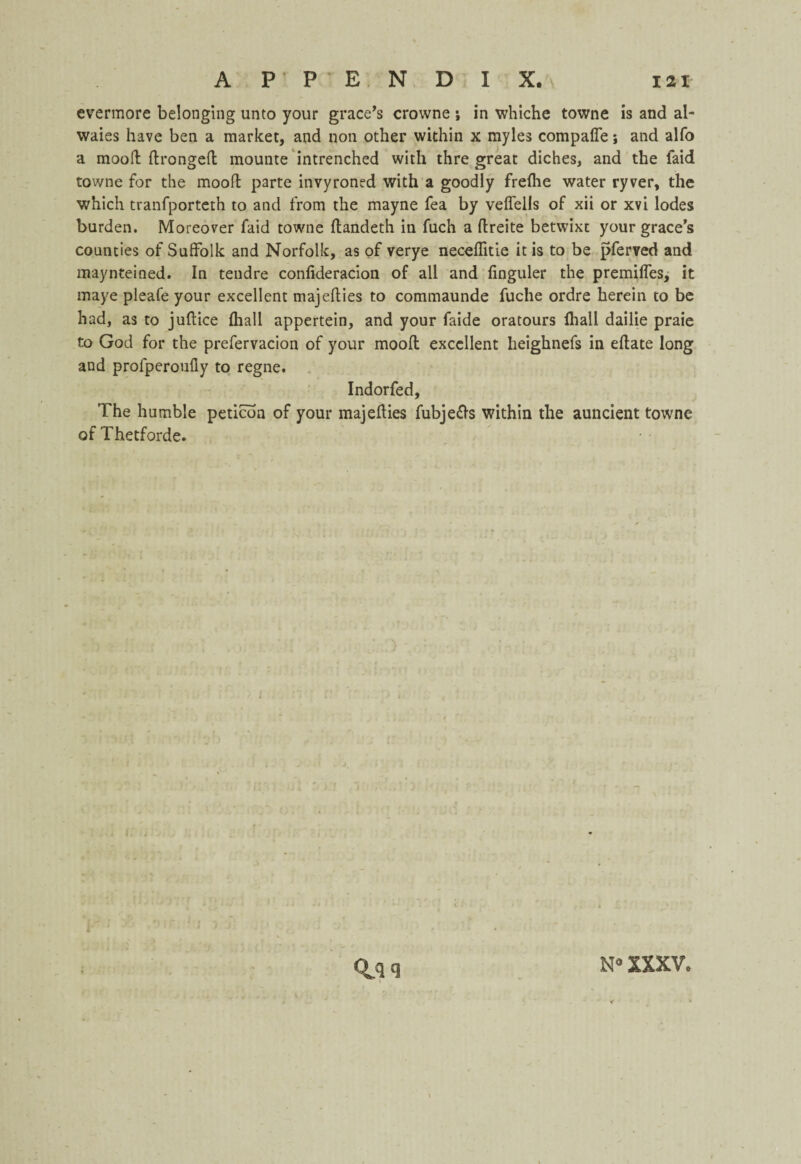evermore belonging unto your grace’s crowne ; in whiche towne is and al- waies have ben a market, and non other within x myles compafle j and alfo a mood: ftrongefl mounte intrenched with thre great diches, and the laid towne for the moofl parte invyroned with a goodly frefhe water ryver, the which tranfporteth to and from the mayne fea by velfells of xii or xvi lodes burden. Moreover faid towne flandeth in fuch a flreite betwixt your grace s counties of Suffolk and Norfolk, as of verye neceffitie it is to be pferved and maynteined. In tendre confideracion of all and finguler the premiffes, it maye pleafe your excellent majeflies to commaunde fuche ordre herein to be had, as to juflice fhall appertein, and your faide oratours fliall dailie praie to God for the prefervacion of your moofl excellent heighnefs in eflate long and profperoufly to regne. Indorfed, The humble peticoa of your majeflies fubje£ls within the auncient towne of Thetforde. I