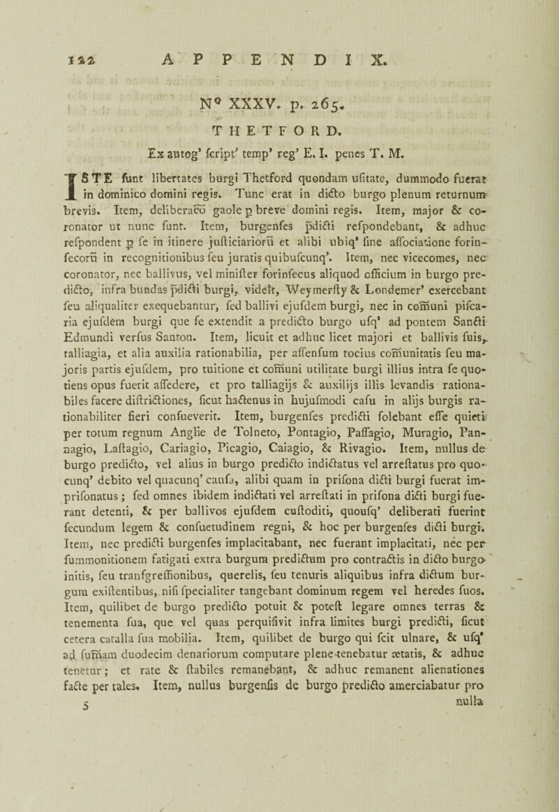 N° XXXV. p. 265. THETFORD, Ex autog’ fcript5 temp* reg’ E. I. penes T. M. ISTE funt libertates burgi Thetford quondam ufitate, dummodo fuerat in dominico domini regis. Tunc erat in dido burgo plenum returnum brevis. Item, deliberate gaole p breve domini regis. Item, major & co- ronator ut nunc funt. Item, burgenfes pdidi refpondebant, Sc adhue refpondent p fe in itinere jufliciarioru et alibi ubiq* line affociatione forin- fecoru in recognitionibus feu juratis quibufeunq’. Item, nec vicecomes, nec coronator, nec ballivus, vel minifler forinfecus aliquod cfricium in burgo pre¬ dido, infra bundas pdidi burgi, vidett, Weymerfty Sc Londemer’ exercebant feu aliqualiter exequebantur, fed ballivi ejufdem burgi, nec in comuni pifea- ria ejufdem burgi que fe extendit a predido burgo ufq1 ad pontem Sandi Edmundi verfus Santon. Item, licuit et adhue licet majori et ballivis fuis,. talliagia, et alia auxilia rationabilia, per affenfum tocius corhunitatis feu ma- joris partis ejufdem, pro tuitione et comuni militate burgi illius intra fe quo- tiens opus fuerit afledere, et pro talliagijs Sc auxilijs illis levandis rationa- biles facere diftridiones, ficut hadenus in hujufmodi cafu in alijs burgis ra- tionabiliter fieri confueverit. Item, burgenfes predidi folebant efle quietl per totum regnum Anglie de Tolneto, Pontagio, Paffagio, Muragio, Pan- nagio, Lafiagio, Cariagio, Picagio, Caiagio, Sc Rivagio. Item, nullus de burgo predido, vel alius in burgo predido indidatus vel arrefiatus pro quo- cunq’ debito vel quacunq’ caufa, alibi quant in prifona didi burgi fuerat im* prifonatus ; fed omnes ibidem indidati vel arreftati in prifona didi burgi fue* rant detenti, Sc per ballivos ejufdem cuftoditi, quoufq’ deliberati fuerint fecundum legem Sc confuetudinem regni, Sc hoc per burgenfes didi burgi. Item, nec predidi burgenfes implacitabant, nec fuerant implacitati, nec per fummonitionem fatigati extra burgum predidum pro contradis in dido burgo initis, feu tranfgreflionibus, querelis, feu tenuris aliquibus infra didum bur- gum exiftentibus, nifi fpecialiter tangebant dominum regem vel heredes fuos. Item, quilibet de burgo predido potuit Sc potefl legare omnes terras Sz tenementa fua, que vel quas perquifivit infra limites burgi predidi, ficut cetera catalla fua mobilia. Item, quilibet de burgo qui feit ulnare. Sc ufq* ad fufnam duodecim denariorum computare plene-tenebatur tetatis, Sc adhue tenetur; et rate Sc ftabilcs remanebant, & adhue remanent alienationes fade per tales* Item, nullus burgenfis de burgo predido amerciabatur pro c nulla