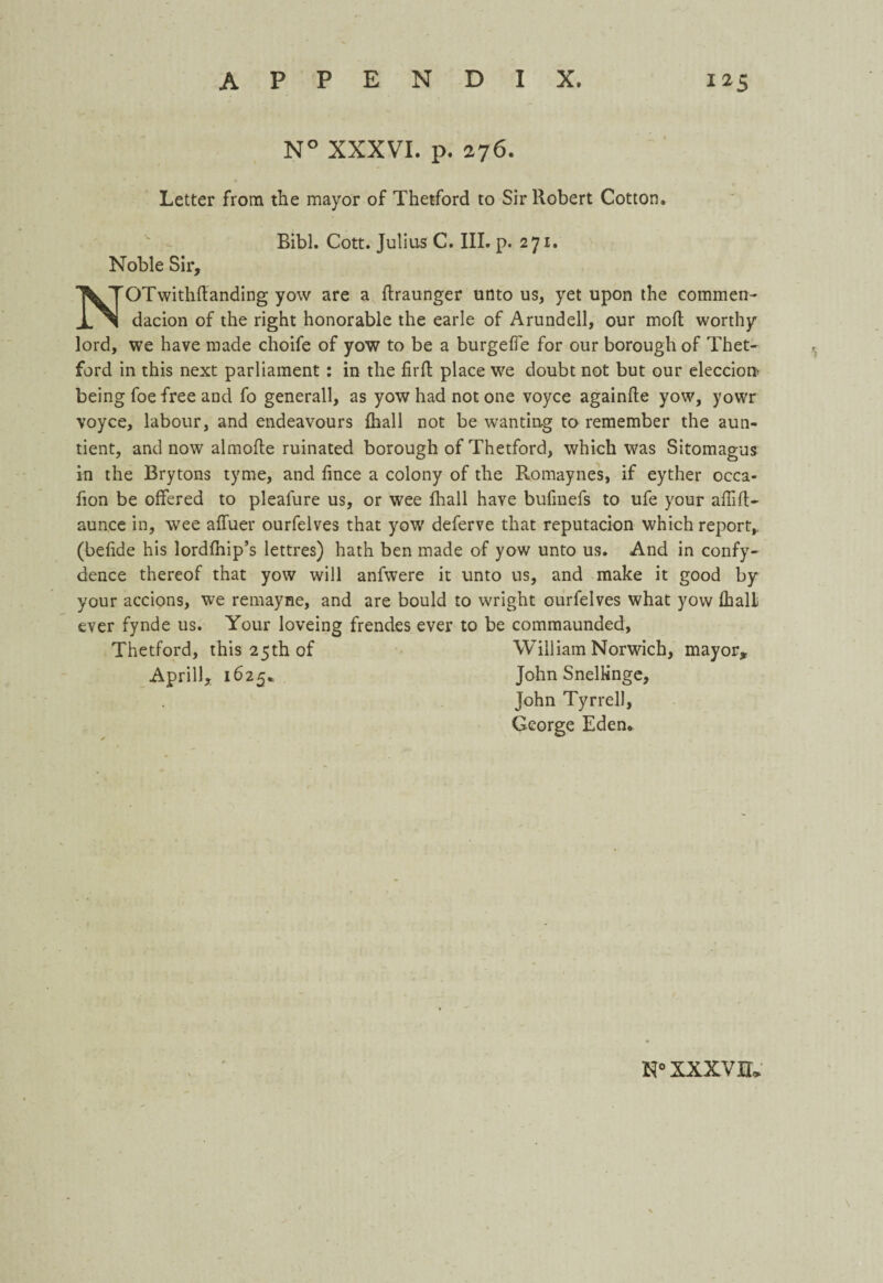 N° XXXVI. p. 276. Letter from the mayor of Thetford to Sir Robert Cotton. Noble Sir, Bibl. Cott. Julius C. III. p. 271. NOTwithftanding yow are a ftraunger unto us, yet upon the commen- dacion of the right honorable the earle of Arundell, our molt worthy lord, we have made choife of yow to be a burgeffe for our borough of Thet¬ ford in this next parliament : in the firft place we doubt not but our eleccion being foe free and fo generall, as yow had not one voyce againfte yow, yowr voyce, labour, and endeavours {hall not be wanting to remember the aun- tient, and now almofte ruinated borough of Thetford, which was Sitomagus in the Brytons tyme, and fince a colony of the Romaynes, if eyther occa- fion be offered to pleafure us, or wee fhall have bufinefs to ufe your affift- aunce in, wee affuer ourfelves that yow deferve that reputacion which report,, (befide his lordlhip’s lettres) hath ben made of yow unto us. And in confy- dence thereof that yow will anfwere it unto us, and make it good by your accions, we remayne, and are bould to wright ourfelves what yow fbalL ever fynde us. Your loveing frendes ever to be commaunded, Thetford, this 25th of William Norwich, mayor, April), 1625* John Snellinge, John Tyrrell, George Eden. N° XXXV 0*
