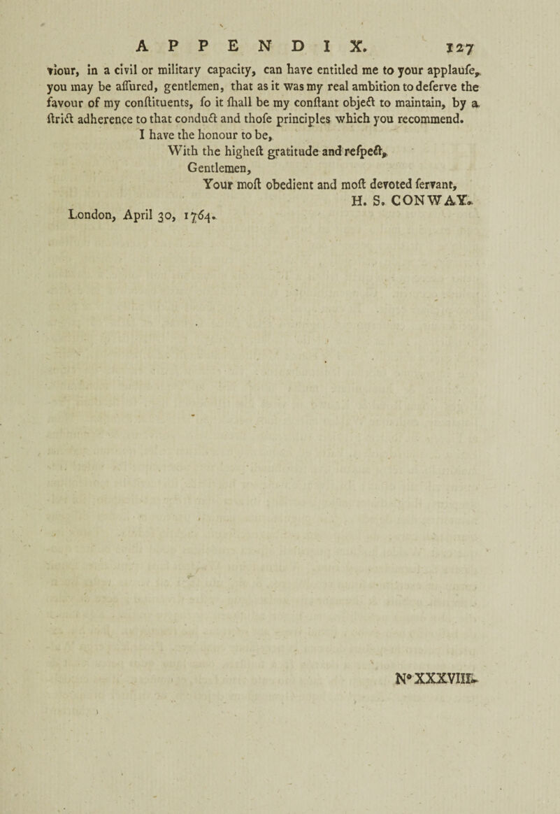 viour, in a civil or military capacity, can have entitled me to your applaufe* you may be allured, gentlemen, that as it was my real ambition to deferve the favour of my conflituents, fo it fhall be my condant objed to maintain, by a. drift adherence to that conduft and thofe principles which you recommend. I have the honour to be. With the highed gratitude and refpefty Gentlemen, Your mod obedient and mod devoted fervant, H. S. CONWAY* London, April 30, 1764* N0 XXXVIIF-* )