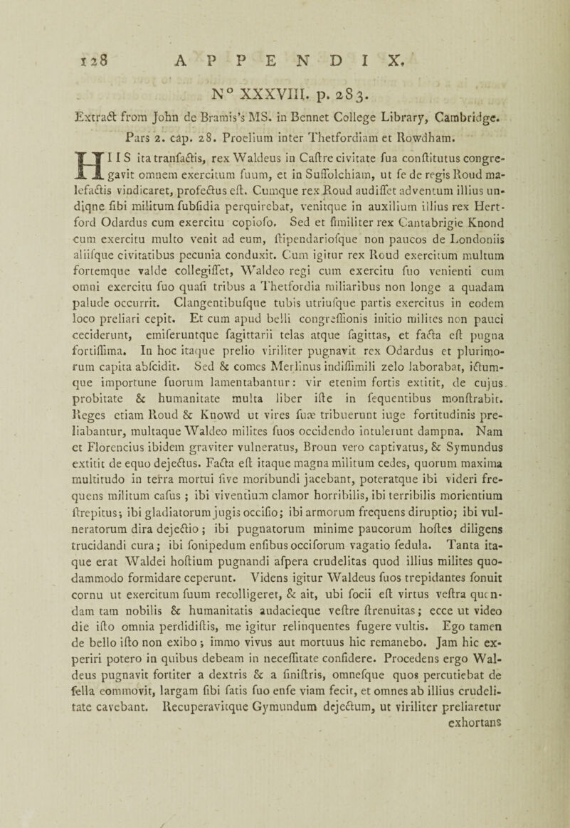 N° XXXVIII. p. 283. Extract from John de Bramis’s MS. in Bennet College Library, Cambridge. Pars 2. cap. 28. Proelium inter Thetfordiam et Rowdham. HI IS ita tranfa&is, rex Waldeus in Cadre civitate fua conftitutus congre- gavit omnem exercitum fuum, et in Suffolchiam, ut fe de regislloud ma- lefa&is vindicaret, profe&us ed. Cumque rex Roud audiflet adventum illius un¬ done fibi militum fubfidia perquirebat, venitque in auxilium illius rex Hert¬ ford Odardus cum exercitu copiofo. Sed et fimiliterrex Cantabrigie Knond cum exercitu multo venit ad eum, dipendariofque non paucos de Londoniis aliifque civitatibus pecunia conduxit. Cum igirur rex Roud exercitum multura fortemque valde collegilfet, Waldeo regi cum exercitu fuo venienti cum omni exercitu fuo quad tribus a Thetfordia miliaribus non longe a quadam palude occurrit. Clangentibufque tubis utriufque partis exercitus in eodem loco preliari cepit. Et cum apud belli congredionis initio milites non pauci ceciderunt, emiferuntque fagittarii telas atque fagittas, et fa<da ed pugna fortidima. In hoc itaque prelio viriliter pugnavit rex Odardus et plurimo- rum capita abfcidit. Sed & comes Merlinus indiflimili zelo Jaborabar, i&utu¬ que importune fuorum lamentabantur: vir etenim fortis extitit, de cujus probitate & humanitate multa liber ide in fequentibus mondrabit. Reges etiam Roud & Knowd ut vires fuae tribuerunt iuge fortitudinis pre- liabantur, multaque Waldeo milites fuos occidendo intuleiunt dampna. Nam et Florencius ibidem graviter vulneratus, Broun vero captivatus, & Symundus extitit de equo deje&us. Facia ed itaque magna militum cedes, quorum maxima multitudo in terra mortui dve moribund! jacebant, poteratque ibi videri fre- quens militum cafus ; ibi viventium clamor horribilis, ibi terribilis morientiura llrepitus-, ibi gladiatorum jugis occifio; ibi armorum frequens diruptio; ibi vul- neratorum dira deje&io; ibi pugnatorum minime paucorum bodes diligens trucidandi cura; ibi fonipedum enfibus occiforum vagatio fedula. Tanta ita¬ que erat Waldei hodium pugnandi afpera crudelitas quod illius milites quo- dammodo formidare ceperunt. Videns igitur Waldeus fuos trepidantes fonuit cornu ut exercitum fuum recolligeret, & ait, ubi focii ed virtus vedra qucn- dam tam nobilis & humanitatis audacieque vedre drenuitas; ecce ut video die ido omnia perdididis, me igitur relinquentes fugere vultis. Ego tamen de bello ido non exibo ; immo vivus aut mortuus liic remanebo. Jam hie ex- periri potero in quibus debeam in neceditate confidere. Procedens ergo Wal¬ deus pugnavit fortiter a dextris & a finidris, omnefque quos percutiebat de fella commovit, largam fibi fads fuo enfe viam fecit, et omnes ab illius crudeli- tate cavebant. Recuperavitque Gymundum dejeclum, ut viriliter preliaretur exhortans