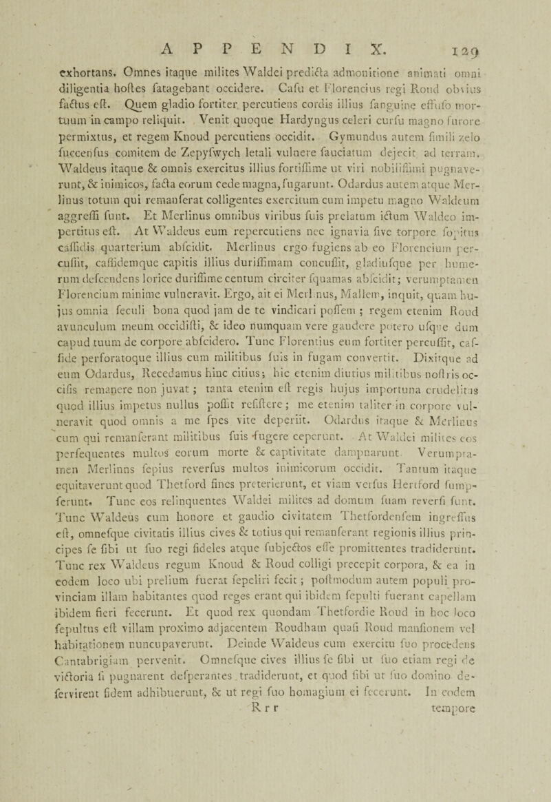 exhortans. Omnes itaque milites Waldei predi&a admonitione animati omni diligentia bodes fatagebant occidere. Cafu et Florencius regi Rond obvius fa&us eft. Quern gladio fortiter percutiens cordis illius fanguine effufo mor- tuum incampo reliquit. Venit quoque Hardyngus celeri curfu magno furore permixtus, et regem Knoud percutiens occidit. Gymundus autem fimili z.elo fuccenfus comitem de Zepyfwych letali vulnere fauciatum dejecit ad terram. Waldens itaque Sc omnis exercitus illius fortiftime ut viri nobilifiimi pugnave- runt, & inimicos, fa<fta eorum cede magna,fugarunt. Odardus autem atque Mer- linus tolum qui remanferat colligentes exercitum cum impetu magno Waklcum aggredi funt. Et Merlinus omnibus viribus fuis prelatum icfum Waldeo im- pertitus eft. At Waldeus eum repercutiens nee ignavia five torpore fop it us caffidis quarterium abfcidit. Merlinus ergo fugiens ab eo Florencium per- cuftit, caflidemque capitis illius duriflimam concuflit, gladiufque per lie me* rum defeendens lorice duriflimecentum circiter fquamas abfcidit; verumptameu Florencium minime vulneravit. Ergo, ait ei Merlinus, Mallem, inquit, qua 111 hu- jus omnia feculi bona quod jam de te vindicari pofifem ; regem etenim Roud avunculum meum occidifti, Sc ideo numquam vere gaudere potero ufque dum capud tuum de corpore abfeidero. Tunc Florentius eum fortiter percuffit, caf- fide perforatoque illius cum militibus fuis in fugam convertit. Dixitqne ad eum Odardus, Recedamus hinc cities; hie etenim diutius militibus noftris oc- cifis remancre non juvat; tanta etenim eft regis hujus importuna crudelitas quod illius impetus nullus pofht refftcre ; me etenim taliter in corpore vul¬ neravit quod omnis a me fpes vite deperiit. Odardus itaque & Merlinus cum qui remanferant militibus fuis -fugere cepcrunt. At Waldei milites cos perfequentes multos eorum morte Sc captivitate dampnarunt. Verumpra- men Merlinns fepius reverfus multos inimicorum occidit. Tantum itaque equitaveruntquod Thetford fines preterierunt, ct viam verfus Hertford fump- ferunt. Tunc eos relinquentes Waldei milites ad domum fuam reverb funt. Tunc Waldeus cum honore et gaudio civitatem Thetfordenfem ingreftiis eft, omnefque civitatis illius cives & totius qui remanferant regionis illius prin- cipes fe fibi ut fuo regi fideles atque fubje&os efle promittentes tradidertint. Tunc rex Waldeus regum Knoud & Roud colligi precepit corpora, Sc ea in eodem loco ubi prelium fuerat fepeliri fecit; poftmodum autem populi pro- vinciara illam habitantes quod reges erant qui ibidem fepulti fuerant capellam ibidem fieri fecerunt. Et quod rex quondam Thetfordie Roud in hoc loco fepultus eft villam proximo adjacentem Roudham quafi Roud manfionem vel habitationem nuncupavernnt. Deinde Waldeus cum exercitu fuo precede ns Cantabrigiam pervenit. Omnefque cives illius fe fibi ut fuo etiam regi de vifforia li pugnarent defperantes tradiderunt, et quod fibi ut fuo domino de* fervirent fidem adhibuerunt, & ut regi fuo homagium ci fecerunt. In eodem R r r tempore