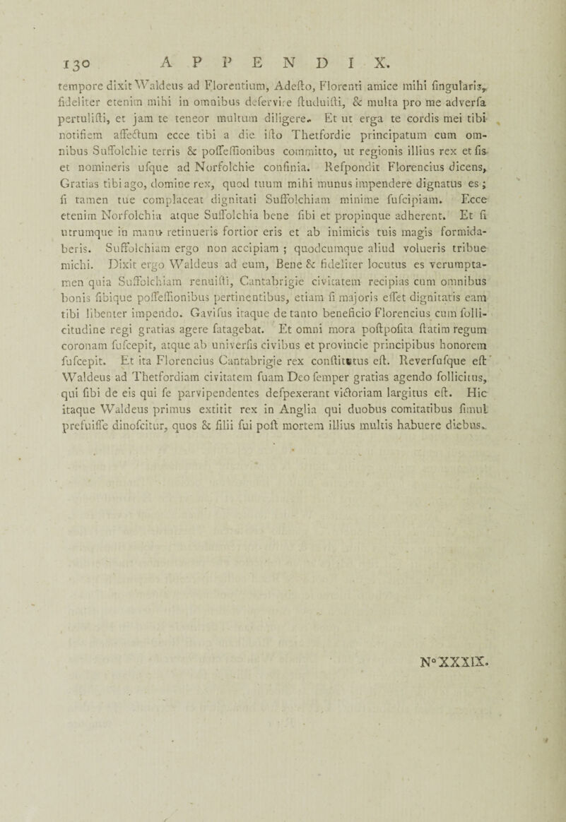 tempore dixit Waldeus ad Florentium, Adefto, Florenti amice mihi fingutaris,. fideliter etenim mihi in omnibus defervire ftuduifti, & multa pro me adverfa pertulifti, et jam te teneor multum diligere- Et ut erga te cordis mei tibi notifiem afteftum ecce tibi a die ifto Thetfordie principatum cum om¬ nibus SufFolchie terris & pofleftionibus committo, ut regionis illius rex et fis et nomineris ufque ad Norfolchie confinia. Refpondit Florencius dicens* Gratias tibi ago, domine rex, quod ttiura mihi munus impendere dignatus es; li tamen tue complacent dignitati SufFolchiam minime fufeipiam. Ecce etenim Norfolchia atque SuiFolchia bene fibi et propinque adherent. Et ft utrumque in mamv retinueris fortior eris et ab inimicis tuis magis formida- beris. SufFolchiam ergo non accipiam ; quodcumque aliud volueris tribue rnichi. Dixit ergo Waldeus ad eum, Bene & fideliter locutus es yerumpta- men quia SufFolchiam renuifti, Cantabrigie civitatem recipias cum omnibus bonis fibique polFelFionibus pertinentibus, etiam fi majoris elTet dignitatis earn tibi libenter impendo. Gavifus itaque detanto beneficio Florencius cum folli- citudine regi gratias agere fatagebat. Et omni mora poftpoftta ftatim regum coronam fufcepit, atque ab univerfis civibus et provincie principibus honorem fufcepit. Et ita Florencius Cantabrigie rex conftitetus eft. Reverfufque eft Waldeus ad Thetfordiam civitatem fuam Deo Temper gratias agendo follicitus, qui fibi de eis qui fe parvipendentes defpexerant vi&oriam largitus eft. Hie itaque Waldeus primus extitit rex in Anglia qui duobus comitatibus fimnt prefuilFe dinofeitur, quos Sc filii fui poll mortem illius multis habuere die bus*..