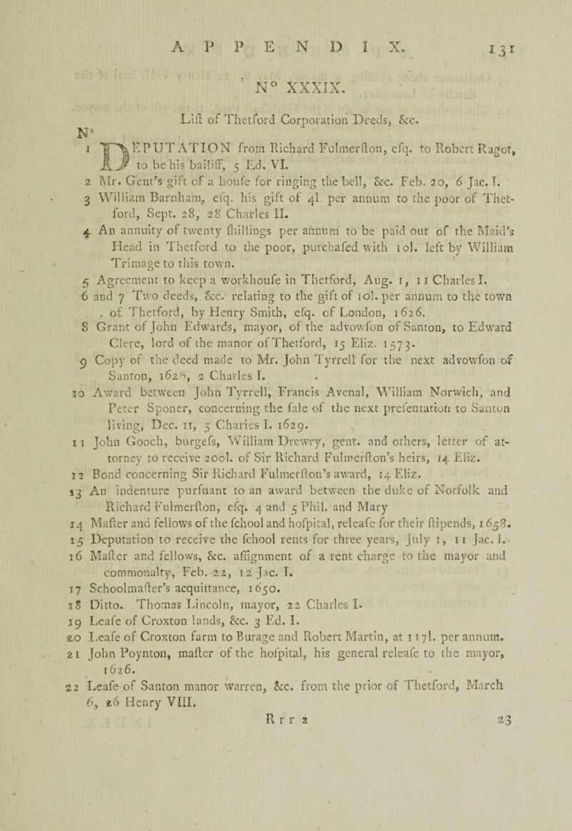 A P P E N D I X. N° XXXIX. Lift of Thetford Corporation Deeds, See. N° 1 1 AT ION from Richard Fulmer don, cfq. to Robert Ragot, KJ to be his bailiff, 5 Ed. VI. 2 Mr. Gent’s gift of a houfe for ringing the bell, &c. Feb. 20, 6 Jac. T. 3 William Barnham, efq. his gift of 4I. per annum to the .poor of Thet¬ ford, Sept. 28, 28 Charles II. 4 An annuity of twenty {hillings per annum to be paid out of the Maid’s Head in Thetford to the poor, purchafed with tol. left by William Trimage to this town. 5 Agreement to keep a workhoufe in Thetford, Aug. 1, 11 Charles I. 6 and 7 Two deeds, &c. relating to the gift of iol. per annum to the town . of Thetford, by Henry Smith, efq. of London, 1626. 8 Grant of John Edwards, mayor, of the advowfon of Santon, to Edward Clere, lord of the manor of Thetford, 15 Eliz. 1573* 9 Copy of the deed made to Mr. John Tyrrell for the next advowfon of Santon, 162% 2 Charles I. 30 Award between John Tyrrell, Francis Avenal, William Norwich, and Peter Sponer, concerning the fale of the next prefentation to Santon living, Dec. n, 5 Charies I. 1629. 11 John Gooch, burgefs, William Drewry, gent, and others, letter of at¬ torney to receive 200I. of Sir Richard Fulmerffon’s heirs, 14 Eliz. 12 Bond concerning Sir Richard Fulmerflon’s award, 14 Eliz. 1 j An indenture purfuant to an award between the duke of Norfolk and Richard Fulmerfton, efq. 4 and 5 Phil, and Mary 14 Mailer and fellows of the fchool and hofpital, releafe for their ftipends, 1658. 15 Deputation to receive the fchool rents for three years, July 1, n Jac. I. 16 Mailer and fellows, he. alignment of a rent charge to the mayor and commonalty, Feb. 22, 12 Jac. I. 17 Schoolmafler’s acquittance, 1650. 18 Ditto. Thomas Lincoln, mayor, 22 Charles I. 39 Leafe of Croxton lands, &c. 3 Ed. I. 2,0 Leafe of Croxton farm to Burage and Robert Martin, at 117I. per annum. 21 John Poynton, mailer of the hofpital, his general releafe to the mayor, 1626. • 1 22 Leafe of Santon manor warren, he. from the prior of Thetford, March 6, *6 Henry VIII.