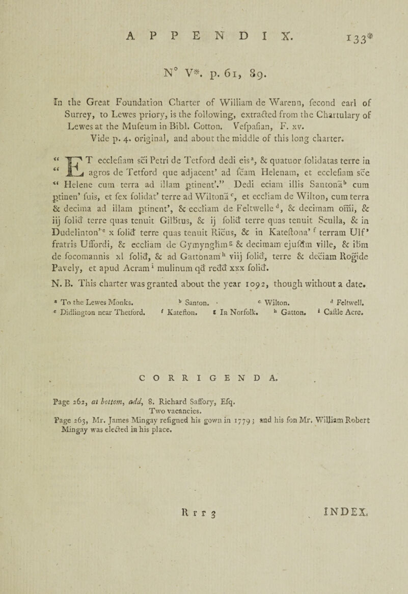 133* N° V*. p. 61, 89. In the Great Foundation Charter of Wiliiam de Warenn, fecond earl of Surrey, to Lewes priory, is the following, extra&ed from the Chartulary of Lewes at the Mufeum in Bibl. Cotton. Vefpafian, F. xv. Vide p. 4. original, and about the middle of this long charter. u ICp T ecclefiam sci Petri de Tetford dedi eisa, Sc quatuor folidatas terre in 61 a * agros de Tetford que adjacent’ ad fcam Helenam, et ecclefiam see <( Helene cum terra ad illam ptinent’.” Dedi eciam illis Santonab cum ptinen’ fuis, et fex folidat’ terre ad Wiltona0, et eccliam de Wilton, cum terra & decima ad illam ptinent’, Sc eccliam de Fe!twelled, & decimam omi, & iij folid terre quas tenuit Gilbtus, Sc ij folid terre quas tenuit Sculla, & in Dudelinton’6 x folid terre quas tenuit Ilicus, & in Katedona’ r terram Ulf * fratris Ufiord i, Sc eccliam de Gymynghms Sc decimam ejufdm ville. Sc ibm de focomannis xl folid, Sc ad Gattonamh viij folid, terre Sc deciam Rogide Pavely, et apud Acram1 mulinum qd redd xxx folid. N. B. This charter was granted about the year 1092, though without a date, a To the Lewes Monks. b Santon. • c Wilton. a Feltwell. e Didlington near Thetford. f Katefton. E In Norfolk. h Gatton. * Cattle Acre. CORRIGENDA. Page 262, at bottom, add, 8. Richard SafFory, Efq, Two vacancies. Page 263, Mr. James Mingay religned his gown in 1779 ; and his fon Mr. William Robert Mingay was elected in his place.