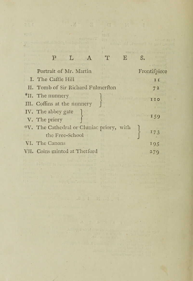 Portrait of Mr. Martin I. The Cattle Hill II. Tomb of Sir Richard Fulmertton *11. The nunnery III. Coffins at the nunnery J * IV. The abbey gate 1 - : V. The priory *V. The Cathedral or Cluniac priory, with the Free-School VI. The Canons VII. Coins minted at Thetford Frontifpiece 11 72 110 159 ■ i73 279