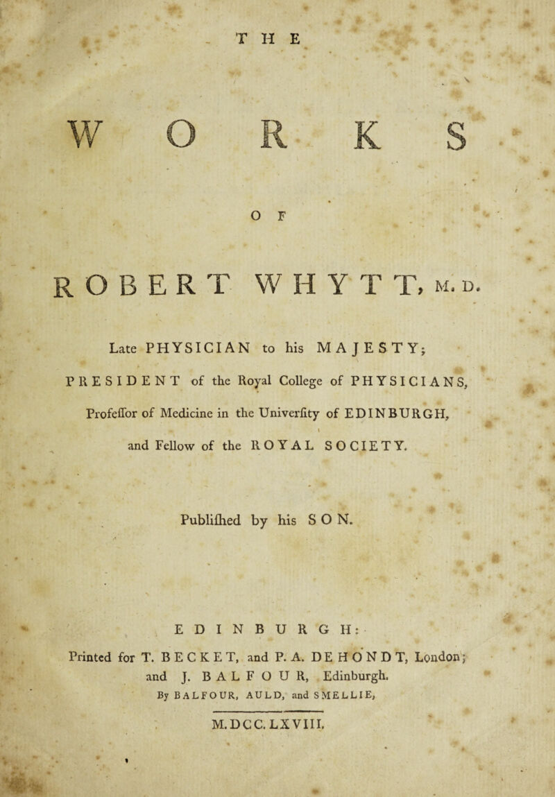 T H E t ( s * O F ROBERT W H Y T T, m: d. Late PHYSICIAN to his MAJESTY; PRESIDENT of the Royal College of PHYSICIANS, Profeffor of Medicine in the Univerlity of EDINBURGH, I and Fellow of the ROYAL SOCIETY. Publilhed by his SON. EDINBURGH: Printed for T. B E C K E T, and P. A. D E H O N D T, London i and J. BALFOUR, Edinburgh. By BALFOUR, AULD, and SMELLIE, : M.DCC.LXVIII.