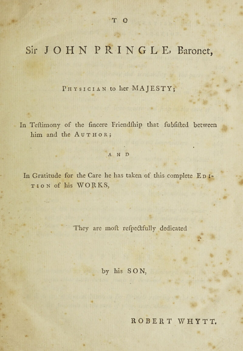 *0 Sir JOHN PRINGLE, Baronet, Physician to her -MAJESTY; In Teftimony of the fincere Frieiidfhip that fubfifted between him and the Author; AND In Gratitude for the Care he has taken of this complete Ed i* Tio N of his WORKS, They are moffc refpedfully dedicated by his SON, A ROBERT WHYTT.