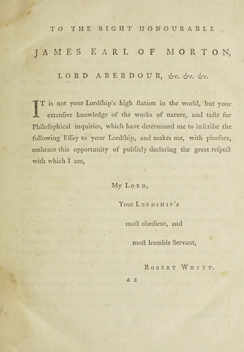 TO THE RIGHT HONOURABLE JAMES EARL OF MORTON, LORD A B E R D O U R, IT is not your Lordfliip’s high Ration in the world, but your extenRve knowledge of the works of nature, and taRe for Philofophical inquiries, which have determined me to infcribe the following Effay to your Lordlliip, and makes me, with pleafure, embrace this opportunity of publicly declaring the great refpe(R with Vvdiich I am, My Lord, Your Lordship’s moR obedient, and moR humble Servant, Robert Whytt.