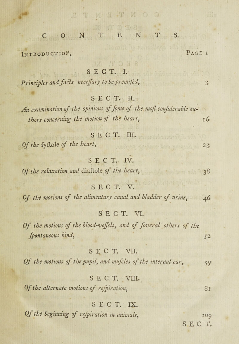 INTRODU CTION, SECT. I. Principles and fa5is necejfary^ to be premifed^ Page r n SECT. II. . An examination of the opinions of fome of the. moft confiderahle au¬ thors concerning the motion of the heart, ' 16 SECT. III. Of the of the heart, .. 23 SECT. IV. Of the relaxation and diaftole of the heart, ■ • ’ 3S SECT. V. Of the motions of the alimentary canal and bladder of urine, ^6 SECT. VI. Of the motions of the blood-vejfels, and of feveral others of the fpmitaneous kind, 52 SECT. VII. Of the motions of the pupil, and 7nifcles of the internal ear, SECT. VIII. Of the alternate ^notions of refpiration. S9 Si SECT. IX. Of the beginning of refpiration in animals. 109 S E C T,