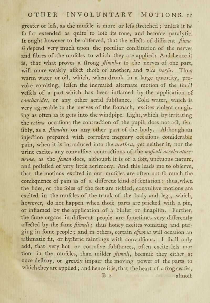 / OTHER INVOLUNTARY MOTIONS, ii greater or lefs, as tlie mufclc is more or lefs flretched ; unlefs it be fo far extended as quite to lofe its tone, and become paralytic. It ought however to be obferved, that the effedls of different Jlimii' li depend very much upon the peculiar conflitution of the nerves and fibres of the mufcles to which they are applied: And hence it is, that what proves a flrong Jllmulus to the nerves of one part, will more weakly affedl thofe of another, and vice ^erfa. Thus warm water or oil, which, when drunk in a large quantity, pro¬ voke vomiting, leffen the increafed alternate motion of the fmall veffels of a part which has been inflamed by the application of cantharides, or any other acrid fubflance. Cold water, which is very agreeable to the nerves of the ftomach, excites violent cough¬ ing as often as it gets into the windpipe. Light, which by irritating the retina occafions the contraction of the pupil, does not act, fen- libly, as a jlimulus on any other part of the body. Although an injeClion prepared with corrofive mercury occafions confiderable pain, when it is introduced into the urethra^ yet neither it, nor the urine excites any convulfive contradlions of the miifculi acceleratores urints^ as the femen does, although it is of a foft, uncluous nature, and pofTeffed of very little acrimony. And this leads me to obferve, that the motions excited in our mufcles are often not fo much the confequence of pain as of a different kind of fenfation : thus, when the fides, or the foies of the feet are tickled, convulfive motions are excited in the mufcles of the trunk of the body and legs, which, however, do not happen when thofe parts are pricked with a pin, or inflamed by the application of a blifler or finapifm. Further, the fame organs in different people are fometimes very differently affedled by the fame Jlhnuli; thus honey excites vomiting and pur¬ ging in fome people; and in others, certain ejjliivia will occafion an afthmatic fit, or hyfleric faintings with convulfions. I fliall only add, that very hot or corroQve fubflanccs, often excite lefs mo¬ tion in the mufcles, than milder Jiimuli, becaufe they either at once delfroy, or greatly impair the moving power of the parts to which they are applied; and hence it is, that the heart of a frog ceafes,