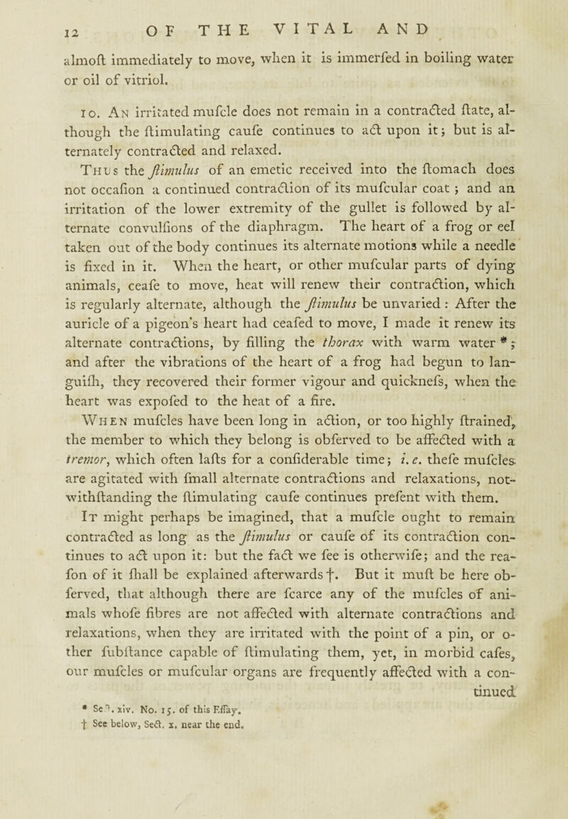 almofl immediately to move, when it is immerfed in boiling water or oil of vitriol. 10. An irritated mufcle does not remain in a contraded ftate, al¬ though the Simulating caufe continues to adl upon it j but is al¬ ternately contradled and relaxed. Thus the Jiimiilus of an emetic received into the ftomach does not occafion a continued contradlion of its mufcular coat ; and an irritation of the lower extremity of the gullet is followed by al¬ ternate convuhions of the diaphragm. The heart of a frog or eel taken out of the body continues its alternate motions while a needle is fixed in it. When the heart, or other mufcular parts of dying animals, ceafe to move, heat will renew their contradlion, which is regularly alternate, although the Jiimulus be unvaried : After the auricle of a pigeon’s heart had ceafed to move, I made it renew its alternate contradlions, by filling the thorax with warm water *; and after the vibrations of the heart of a frog had begun to Ian- guifli, they recovered their former vigour and quicknefs, when the heart was expofed to the heat of a fire. When mufcles have been long in aftion, or too highly ftrained’, the member to which they belong is obferved to be affedled with a tremor, which often lafts for a confiderable time; i. e. thefe mufcles are agitated with fmall alternate contradlions and relaxations, not- withftanding the Simulating caufe continues prefent with them. It might perhaps be imagined, that a mufcle ought to remain contracSed as long as the Jiimulus or caufe of its contradlion con¬ tinues to adl upon it: but the facl we fee is otherwife; and the rea- fon of it Siall be explained afterwards f. But it muS be here ob¬ ferved, that although there are fcarce any of the mufcles of ani¬ mals whofe Sbres are not affecled with alternate contracSions and relaxations, when they are irritated with the point of a pin, or o- ther fubSance capable of Simulating them, yet, in morbid cafes, our mufcles or mufcular organs are frequently affecled with a com tinued * Se^.xiv. No. 15. of this EfTajr, f Sec below, Se<5t. x. near the end.