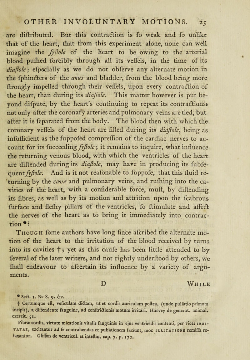 are dlflributed. But this contra6lion is fo weak and fo unlike that of the heart, that from this experiment alone, none can well imagine the fyftole of the heart to be owing to the arterial blood pufhed forcibly through all its velTels, in the time of its diaftole; efpscially as we do not obferve any alternate motion in the fphindlers of the anus and bladder, from the blood being more ftrongly impelled through their veffels, upon every contradlion of the heart, than during its diaftole. This matter however is put be¬ yond difpute, by the heart’s continuing to repeat its contraClions> not only after the coronary arteries and pulmonary veins are tied, but after it is feparated from the body. The blood then with which the coronary veffels of the heart are filled during its diaftole^ being as infufficient as the fuppofed compreffion of the cardiac nerves to ac¬ count for its fucceeding fyftole; it remains to inquire, what influence the returning venous blood, with which the ventricles of the heart are diftended during its diaftole, may have in producing its fiibfe- quent fyftole. And is it not reafonable to fuppofe, that this fluid re- ’turningby the cavie and pulmonary veins, and rufliing into the ca¬ vities of the heart, with a confiderable force, muft, by diftending its fibres, as well as by its motion and attrition upon the fcabrous furface and flefliy pillars of the ventricles, fo ftimulate and affedt the nerves of the heart as to bring it immediately into contrac¬ tion * ? Though fome authors have long fince aferibed the alternate mo¬ tion of the heart to the irritation of the blood received by turns into its cavities f; yet as this caufe has been little attended to by feveral of the later writers, and not rightly underftood by others, we ihall endeavour to afeertain its influence by a variety of argu¬ ments- D While • SecH:. I. No 8. 9. <bc. t Certumque eft, veficulam dl(ftam, utet cordis auriculam poftea, (unde pulfatio primutn incipit), a diftendente fanguine, ad conftridionis motum irrltari. Harvey de generat. animal, exercit. 51. Fibrx cordis, virtute micationis vltalis fanguinis in ejus ventriculis contend, per vices irri- TATAE, excitantur ad fe contrahendas et pullationem faciunt, raox XRRiTAXiONE rcmilTa re-