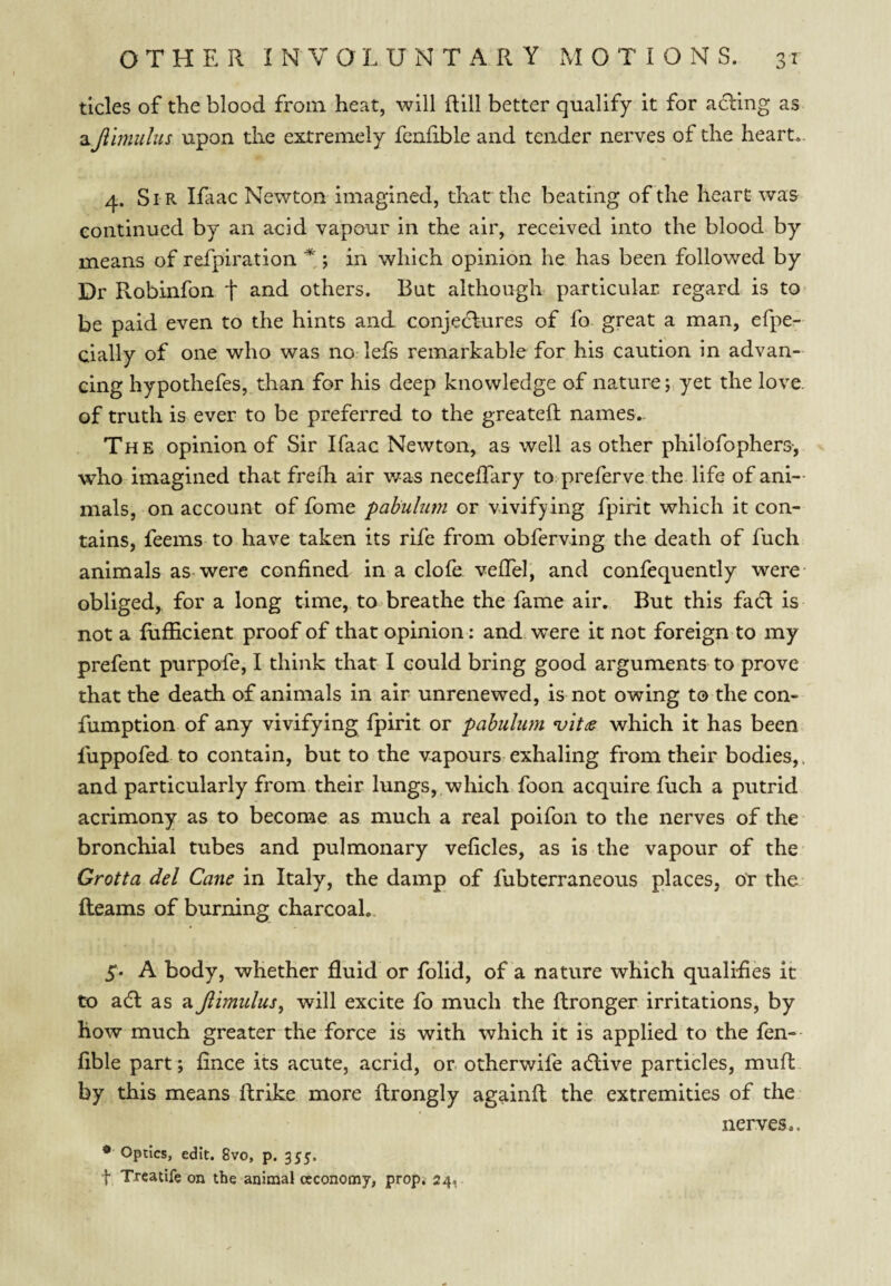 tides of the blood from heat, will Rill better qualify it for ading as aJlhnulus upon the extremely fcnfible and tender nerves of the heart,. 4. Sir Ifaac Newton imagined, that the beating of the heart was continued by an acid vapour in the air, received into the blood by means of refpiration * ; in which opinion he has been followed by Dr Robinfon t others. But although particular regard is to- be paid even to the hints and conjedures of fo great a man, efpe- cially of one who was no lefs remarkable for his caution in advan¬ cing hypothefes, than for his deep knowledge of nature j yet the love, of truth is ever to be preferred to the greatell names. The opinion of Sir Ifaac Newton, as well as other philbfopliers-, who imagined that freih air v/as necelTary to preferve the life of ani¬ mals, on account of fome pabulmn or vivifying fpirit which it con¬ tains, feems to have taken its rife from obferving the death of fuch animals as-were confined in a dole vefiel, and confequently were- obliged, for a long time, to> breathe the fame air. But this fad is not a fufficient proof of that opinion: and were it not foreign to my prefent purpofe, I think that I could bring good arguments to prove that the death of animals in air unrenewed, is not owing to the con- fumption of any vivifying fpirit or pabulum which it has been fuppofed to contain, but to the vapours exhaling from their bodies,, and particularly from their lungs, which foon acquire fuch a putrid acrimony as to become as much a real poifon to the nerves of the bronchial tubes and pulmonary veficles, as is the vapour of the Grotta del Cane in Italy, the damp of fubterraneous places, Or the Reams of burning charcoal. 5. A body, whether fluid or folid, of a nature which qualifies it to ad as a Jlimulus, will excite fo much the Rronger irritations, by how much greater the force is with which it is applied to the fen- fible part; fince its acute, acrid, or otherwife adive particles, muft by this means Rrike more Rrongly againR the extremities of the nerves.. * Optics, edit. 8vo, p. 355, f Treatife on the animal ccconomy, prop. 24,