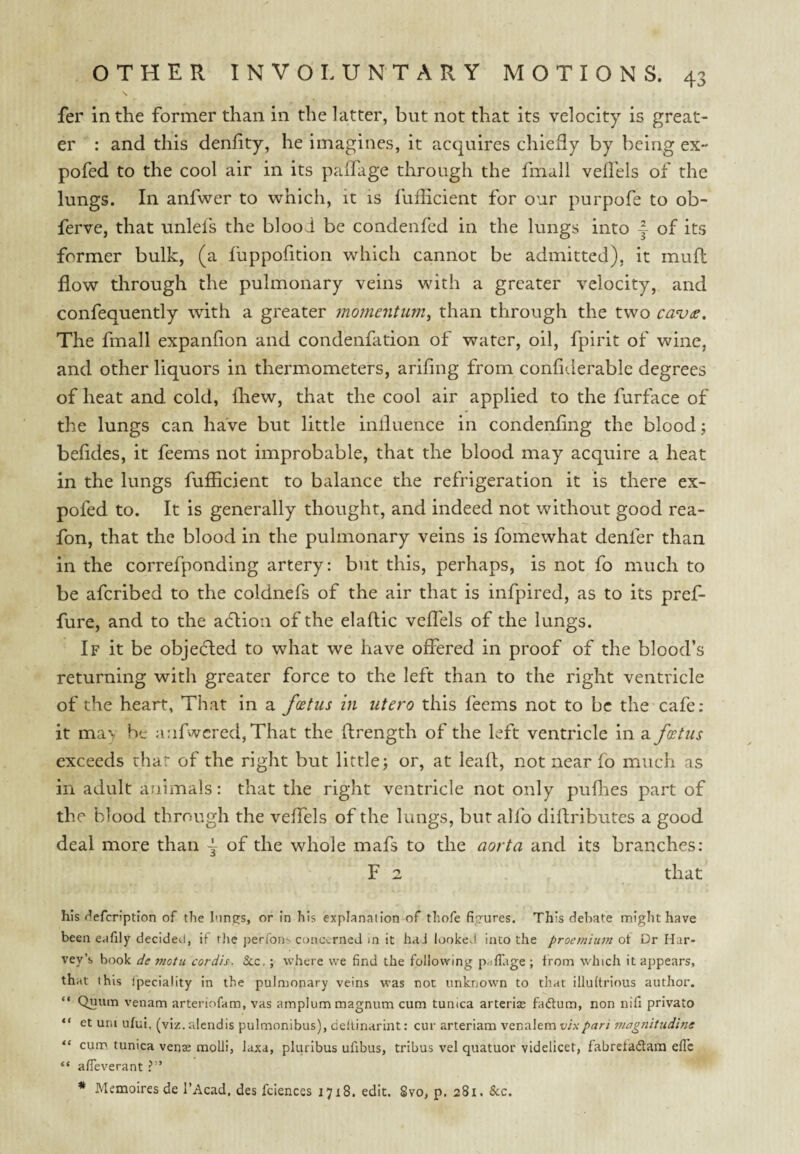 fer in the former than in the latter, but not that its velocity is great¬ er : and this denhty, he imagines, it acquires chiedy by being ex- pofed to the cool air in its paffage through the fmali veflels of the lungs. In anfwer to which, it is fuilicient for our purpofe to ob- ferve, that unlefs the blood be condenfed in the lungs into | of its former bulk, (a fuppolition which cannot be admitted), it muft flow through the pulmonary veins with a greater velocity, and confequently with a greater jnotnentum, than through the two ca^ae. The fmali expanfion and condenfation of water, oil, fpirit of wine, and other liquors in thermometers, arifing from confiderable degrees of heat and cold, fhew, that the cool air applied to the farface of the lungs can have but little inlluence in condenfing the blood; befides, it feems not improbable, that the blood may acquire a heat in the lungs fufficient to balance the refrigeration it is there ex- pofed to. It is generally thought, and indeed not without good rea- fon, that the blood in the pulmonary veins is fomewhat denfer than in the correfponding artery: but this, perhaps, is not fo much to be afcribed to the coldnefs of the air that is infpired, as to its pref- fure, and to the acftion of the elaflic vcffels of the lungs. If it be objected to what we have offered in proof of the blood’s returning with greater force to the left than to the right ventricle of the heart, That in a f(£tus in utero this feems not to be the cafe: it may bt anfwcred. That the flrength of the left ventricle in a fcetiis exceeds that of the right but little j or, at lead, not near fo much as in adult animals: that the right ventricle not only puflies part of the blood thrrtugh the veffels of the lungs, bur alfo diflributes a good deal more than ~ of the whole mafs to the aorta and its branches: F 2 that his ftefcnption of the hing[S, or in his explanation of thofe figures. This debate might have been eafily decided, if rlie per Tons ccmocrned m it ha j looked into the proetnium ot Dr Har¬ vey’s book de niotu cordis. &c,; where we find the following pdll'age ; from which it appears, that this Ipeciality in the pulmonary veins was not unknown to that illultrinus author. “ Quum venam arteriofam, vas amplum magnum cum tunica arteriae fadum, non nil! private “ et uni ufui, (viz.alendis pulmonibus), dellinarint: cur arteriam venalemt'/xpari magtiittidine “ cum tunica vense molli, laxa, pluribus ufibus, tribus vel quatuor videlicet, fabretadam elTc “ afieverant ?” * Memoires de I’Acad. des fciences 1718. edit. 8vo, p. 281. See.