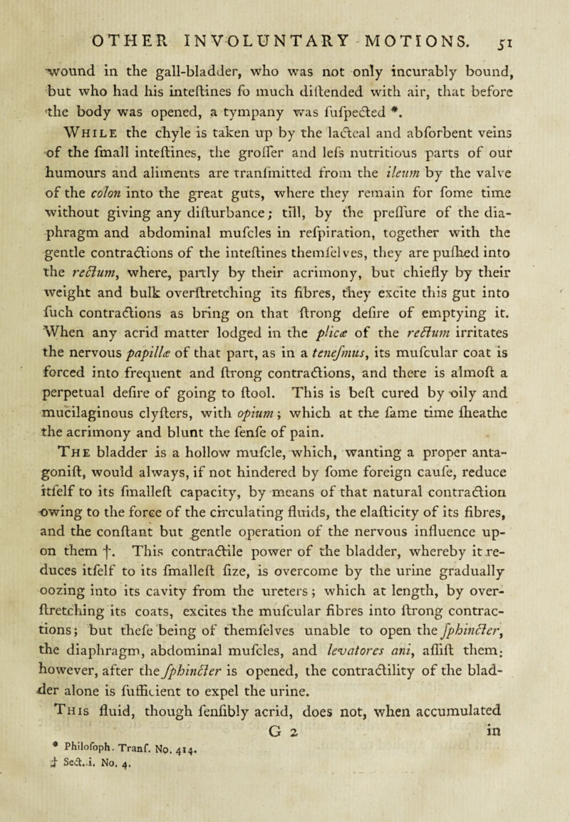 •wound in the gall-bladder, who was not only incurably bound, but who had his inteftines fo much dillended with air, that before the body was opened, a tympany was fufpedled While the chyle is taken up by the lacTteal and abforbent veins of the fmall inteftines, the grolfer and lefs nutritious parts of our humours and aliments are tranfmitted from the ileum by the valve of the colon into the great guts, where they remain for fome time without giving any difturbance; till, by the prefliire of the dia¬ phragm and abdominal mufcles in refpiration, together with the gentle contractions of the inteftines themfelves, they are puftied into the reBum^ where, paitly by their acrimony, but chiefly by their weight and bulk overftretching its fibres, they excite this gut into fuch contractions as bring on that ftrong defire of emptying it. When any acrid matter lodged in the plica of the re5lum irritates the nervous papilla of that part, as in a tenefmus^ its mufcular coat is forced into frequent and ftrong contractions, and there is almoft a perpetual defire of going to ftool. This is beft cured by oily and muHlaginous clyfters, with opium; which at the fame time fheathe the acrimony and blunt the fenfe of pain. The bladder is a hollow mufcle, which, wanting a proper anta- gonift, would always, if not hindered by fome foreign caufe, reduce itfelf to its finalleft capacity, by means of that natural contraction owing to the force of the circulating fluids, the elafticity of its fibres, and the conftant but gentle operation of the nervous influence up¬ on them f. This contractile power of the bladder, whereby it re¬ duces itfelf to its finalleft fize, is overcome by the urine gradually oozing into its cavity from the ureters; which at length, by over¬ ftretching its coats, excites the mufcular fibres into ftrong contrac¬ tions; but thefe being of themfelves unable to xhQ fphiiiBer^ the diaphragm, abdominal mufcles, and levatores ani^ affift them.- however, after the fphintler is opened, the contra6lility of the blad¬ der alone is fuflicient to expel the urine. This fluid, though fenfibly acrid, does not, when accumulated G 2 in * Phllofoph. Tranf. No. 414, i- No. 4.