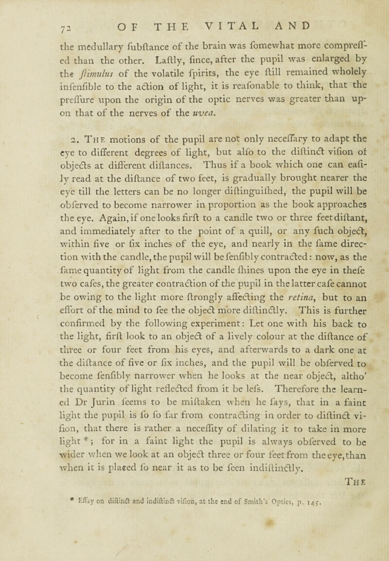 7^ the medullary fubflance of the brain was fomewhat more comprefl- ed than the other. Laflly, fince, after the pupil was enlarged by the Jlimuhis of the volatile fpirits, the eye flill remained wholely infenfible to the adlion of light, it is reafonable to think, that the preiTure upon the origin of the optic nerves was greater than up¬ on that of the nerves of the uvea, 2. The motions of the pupil are not only neceihiry to adapt the eye to different degrees of light, but alfo to the diftindl vifion of objedls at different diflances. Thus if a book which one can eafi- ly read at the diflance of two feet, is gradually brought nearer the eye till the letters can be no longer diftinguiflted, the pupil will be obferved to become narrower in proportion as the book approaches the eye. Again, if one looks firfl to a candle two or three feetdiflant, and immediately after to the point of a quill, or any fuch obje(5f, within five or fix inches of the eye, and nearly in the fame direc¬ tion with the candle, the pupil will be fenfibly contracted: now, as the fame quantity of light from the candle fliines upon the eye in thefe two cafes, the greater contradtion of the pupil in the latter cafe cannot be owing to the light more flrongly affedling the retina, but to an effort of the mind to fee the objedf more diftindlly. This is further confirmed by the following experiment: Let one with his back to the light, firfl look to an objedt of a lively colour at the diflance of three or four feet from his eyes, and afterv/ards to a dark one at the diflance of five or fix inches, and the pupil will be obferved to become fenfibly narrower when he looks at the near objedl, altho’ the quantity of light refledled from it be lefs. Therefore the learn¬ ed Dr Jurin feems to be miflaken when he fays, that in a faint light the pupil is fo fo far from contradling in order to diftindl vi¬ fion, that there is rather a neceffity of dilating it to take in more light * for in a faint light the pupil is always obferved to be wdder when we look at an objedl three or four feet from the eye, than when it is placed fo near it as to be feen indiilindlly. The • EfTiy on dlftlnifl and Indlftlnft vlfion, at the end of Smith’s Optics, p. 145.