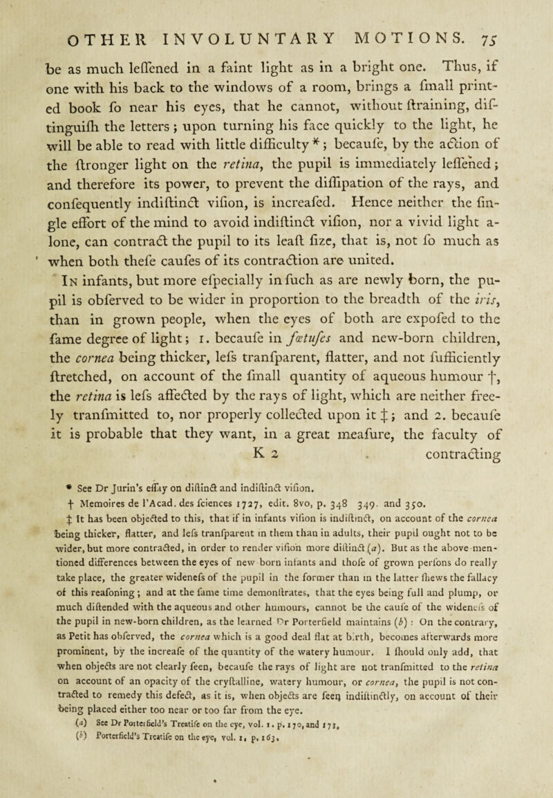 be as much leflened in a faint light as in a bright one. Thus, if one with his back to the windows of a room, brings a fmall print¬ ed book fo near his eyes, that he cannot, without draining, dif- tinguifli the letters; upon turning his face quickly to the light, he will be able to read with little difficulty ^; becaufe, by the action of the (Ironger light on the retina, the pupil is immediately leffehed; and therefore its power, to prevent the diffipation of the rays, and confequently indiftindl vihon, is increafed. Hence neither the fin- gle effort of the mind to avoid indiftindl vifion, nor a vivid light a- lone, can contrail the pupil to its leaft fizc, that is, not fo much as ' when both thefe caufes of its contradlion are united. In infants, but more efpecially infuch as are newly born, the pu¬ pil is obferved to be wider in proportion to the breadth of the iris, than in grown people, when the eyes of both are expofed to the fame degree of light; i. becaufe in fcetiifes and new-born children, the cornea being thicker, lefs tranfparent, flatter, and not fufficiently ftretched, on account of the fmall quantity of aqueous humour j', the retina is lefs affedled by the rays of light, which are neither free¬ ly tranfmitted to, nor properly collected upon it J; and 2. becaufe it is probable that they want, in a great meafure, the faculty of K 2 . contracting * See Dr Jurln’s eflay on diftin(fi and indiftindl vifion. f Memoires de I’Acad. des fclences 1727, edit. 8vo, p. 348 349. and 350. ^ It has been objefted to this, that if in infants vifion is indiftin(5t, on account of the cornea being thicker, flatter, and lefs tranfparent m them than in adults, their pupil ought not to be ■wider, but more contrafted, in order to render vifion more dill:ini5t,(<7). But as the above men¬ tioned differences between the eyes of new born infants and thole of grown perfons do really take place, the greater widenefs of the pupil in the former than m the latter fhews the fallacy of this reafoning ; and at the fame time demonllrates, that the eyes being full and plump, or much diftended with the aqueous and other humours, cannot be the caufe of the widencis of the pupil in new-born children, as the learned Or Porterfield maintains (3) ; On the contrary, as Petit has obferved, the cornea which is a good deal flat at birth, becomes afterwards more prominent, by the increafe of the quantity of the watery humour. 1 fhould only add, that when objeds are not clearly feen, becaufe the rays of light are not tranfmitted to the retina on account of an opacity of the cryllalline, watery humour, or cornea, the pupil is not con- tra<5led to remedy this defed, as it is, when objedts are feeq indiftindlly, on account of their being placed either too near or too far from the eye. (rt) See Dr Pottctfield’s Treatife on the eye, vol. i. p, 170, and 171, (J) Porterfield’s Treatife on the eye, vol. t, p. ttSj.