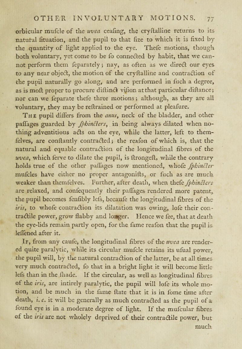 orbicular mufcle of the uvea ceafmg, the cryftaliiiie returns to its natutal lituation, and the pupil to that (ize to which it is fixed by the quantity of light applied to the eye. Thefe motions, though both voluntary, yet come to be fo connedled by habit, that we can¬ not perform them feparately; nay, as often as we diredl our eyes to any near objecd, the motion of the cryffalline and contraction of the pupil naturally go along, and are performed in fuch a degree, as is mofh proper to procure diftincfl vi^on at that particular diflance; nor can we feparate thefe three motions; although, as they are all voluntary, they may be reflrained or performed at pleafure. The pupil differs from the anus, neck of the bladder, and other paffages guarded by fphhiclers, in being always dilated when no¬ thing adventitious aCts on the eye, while the latter, left to them- felves, are condantly contracfled; the reafon of which is, that the natural and equable contratd:ion of the longitudinal fibres of the uvea, which ferve to dilate the pupil, is flrongefl, while the contrary holds true of the other paffages now mentioned, whofe fphinder mufcles have cither no proper antagonifts, or fuch as are much weaker than themfelves. Further, after death, when thefe fphincicrs are relaxed, and confequentiy their paffages rendered more patent, the pupil becomes fenfibly lefs, bccaufe the longitudinal fibres of the iris, to whofe contraction its dilatation was owing, lofe their con- traClile power, grow flabby and longer. Hence we fee, that at death the eye-lids remain partly open, for the fame reafon that the pupil is. leffened after it. If, from any caufe^ the longitudinal fibres of the tcvea are render- cd quite paralytic, wh'ilc its circular mufcle retains its ufual power,, the pupil will, by tire natural contradion of the latter, be at all times very much contracted, fo that in a bright light it will become little lefs than in the fliade. If the circular, as well as longitudinal fibres of the iris, are intirely paralytic, the pupil will lofe its whole mo¬ tion, and be much in the fame Rate that it is in fome time after death, i. e, it will be generally as much contraded as the pupil of a found eye is in a moderate degree of light. If the mufcular fibres of the iris are not wholely deprived of their contradile power, but much