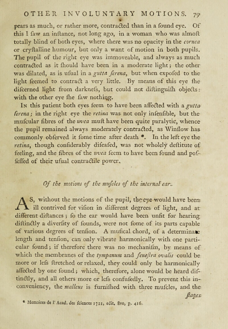 pears as much, or rather more, contradled than in a found eye. Of this I faw an inflance, not long ago, in a woman who was almofb totally blind of both eyes, where there was no opacity in the cornea or cryftalline humour, but only a want of motion in both pupils. The pupil of the right eye was immoveable, and always as much contradled as it fhould have been in a moderate light; the other was dilated, as is ufual in a gutta ferena, but when expofed to the light feemed to contradl a very little. By means of this eye flie difcerned light from darknefs, but could not diftinguiili objects: with the other eye flie faw nothirjg. In this patient both eyes feem to have been aifecfted with 2i gutta fivena; in the right eye the retina was not only infenlible, but the mufcular fibres of ^\Q unjea muft have been quite paralytic, whence the pupil remained always moderately contradled, as Window has commonly obferved it fome time after death *. In the left eye the retina^ though confiderably difeafed, was not wholely deftitute of feeling, and the fibres of the irvea feem to have been found and pof- lefled of their ufual contradlile poweiv Of the motions of the mnfcles of the internal ear.. AS, without the motions of the pupil, the-eye would have been: ill contrived for vif on in different degrees of light, and at different diftances ; fo the ear would have been unfit for hearing diftinflly a diverfity of founds, were not fome of its parts capable of various degrees of tenfion. A mufical chord, of a determinate length and tenfion, can only vibrate harmonically with one parti¬ cular found j if therefore there was no mechanifm, by means of which the membranes of the tympanum and fenejira ovalis could be more or lefs ftretched or relaxed, they could only be harmonically affedled by one found \ which, therefore, alone would be heard dif- tindlly, and all others more or lefs confufedly. To prevent this in- conveniency, the malleus is furniflied with three mufcles, and the fapes; * Memoires dc 1’ Acad, des fciences 1721, edit. 8vo, p. 416.