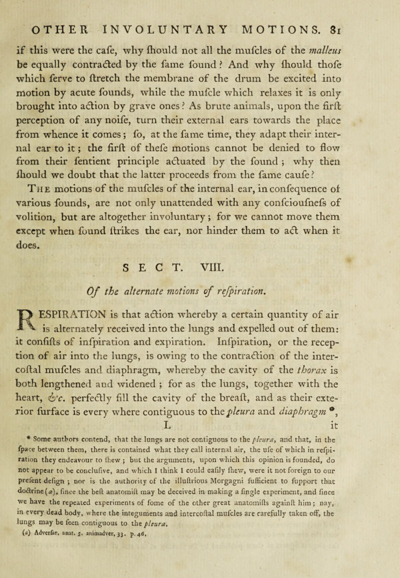 if this were the cafe, why fhould not all the mufcles of the malleus be equally contradled by the fame found ? And why fliould thofe which ferve to flretch the membrane of the drum be excited into motion by acute founds, while the mufcle which relaxes it is only brought into adlion by grave ones ? As brute animals, upon the firft perception of any noife, turn their external ears towards the place from whence it comes; fo, at the fame time, they adapt their inter¬ nal ear to it; the firft of thefe motions cannot be denied to flow from their fentient principle actuated by the found ; why then fliould we doubt that the latter proceeds from the fame caufe? The motions of the mufcles of the internal ear, inconfequence of various founds, are not only unattended with any confeioufnefs of volition, but are altogether involuntary; for we cannot move them except when found ftrikes the ear, nor hinder them to adl when it does. SECT. VIII. Of the alternate motions of refpiration, Fy ESPIRATION is that aeftion whereby a certain quantity of air ^ is alternately received into the lungs and expelled out of them: it confifts of infpiration and expiration. Infpiration, or the recep¬ tion of air into the lungs, is owing to the contraeftion of the inter- coftal mufcles and diaphragm, whereby the cavity of the thorax is both lengthened and widened ; for as the lungs, together with the heart, (6’r. perfectly fill the cavity of the bread, and as their exte¬ rior fiirface is every where contiguous to xh.Q pleura and diaphragm L it * Some authors contend, that the lungs are not contiguous to the pleura, and that, In the fpace between them, there is contained what they call internal air, the ufe of which in refpi- ration they endeavour to Ihew ; but the arguments, upon which this opinion is founded, do not appear to be conclufive, and which I think 1 could eafily fhew, were it not foreign to our prefent defign ; nor is the authority of the illuftrious Morgagni fufficient to fupport that do(5lrine(«), fmee the bell: anatomill may be deceived in making a fingle experiment, and fince we have the repeated experiments of fome of the other great anatomifts againft him; nay, m every dead body, where the integuments and intercoftal mufcles are carefully taken the lungs may be feen contiguous to the pleura, (a) Adverfer, anat. 5, animadver, 33. ^.46,