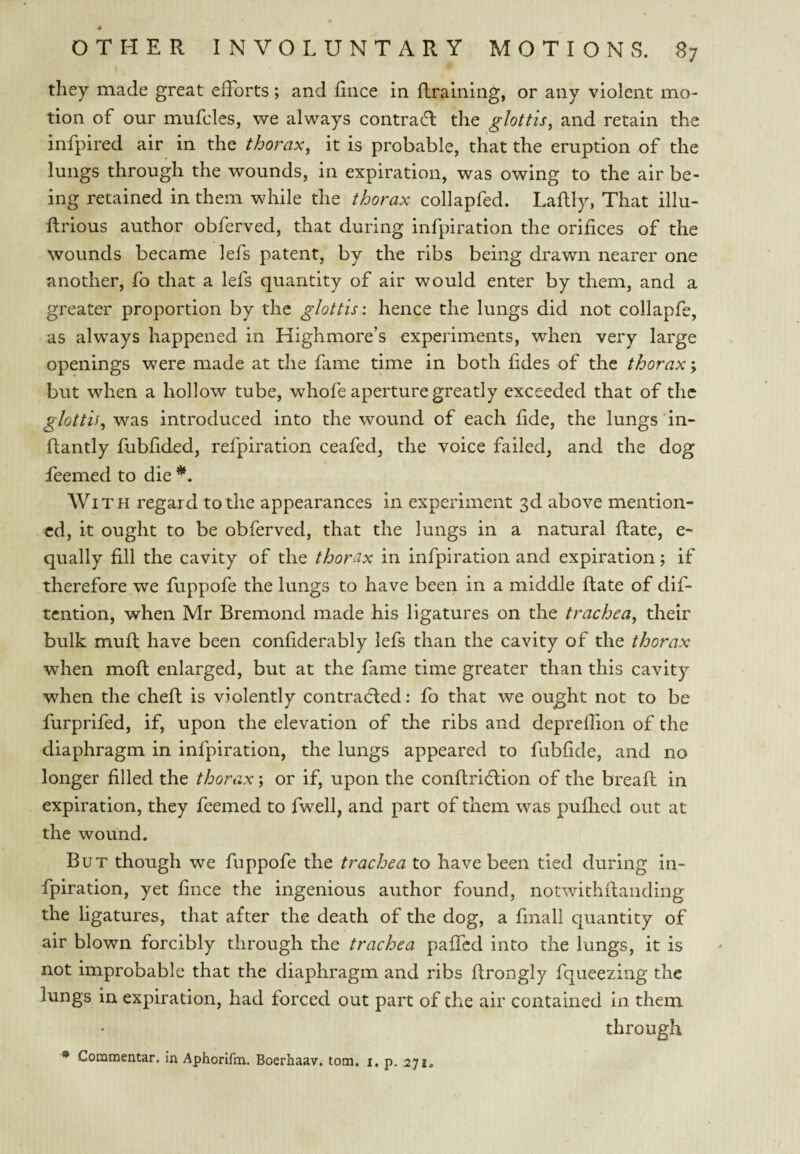 they made great efforts; and dace in ftraining, or any violent mo¬ tion of our mufcles, we always contrail the glottis^ and retain the infpired air in the thorax, it is probable, that the eruption of the lungs through the wounds, in expiration, was owing to the air be¬ ing retained in them while the thorax collapfed. Laflly, That illu- flrious author obferved, that during infpiration the orifices of the wounds became lefs patent, by the ribs being drawn nearer one another, fo that a lefs quantity of air would enter by them, and a greater proportion by the glottis: hence the lungs did not collapfe, as always happened in Highmore’s experiments, when very large openings were made at the fame time in both fides of the thorax; but when a hollow tube, whofe aperture greatly exceeded that of the glottis, was introduced into the wound of each fide, the lungs in- ftantly fubfided, refpiration ceafed, the voice failed, and the dog feemed to die With regard to the appearances in experiment 3d above mention¬ ed, it ought to be obferved, that the lungs in a natural Hate, e- qually fill the cavity of the thorax in infpiration and expiration; if therefore we fuppofe the lungs to have been in a middle Hate of dif- tention, when Mr Bremond made his ligatures on the trachea, their bulk muff have been confiderably lefs than the cavity of the thorax when moll enlarged, but at the fame time greater than this cavity when the cheft is violently contradted: fo that we ought not to be furprifed, if, upon the elevation of the ribs and depreffion of the diaphragm in infpiration, the lungs appeared to fubfide, and no longer filled the thorax; or if, upon the confiridlion of the breaft in expiration, they feemed to fwell, and part of them was puflied out at the wound. But though we fuppofe the trachea to have been tied during in¬ fpiration, yet fince the ingenious author found, notwithftanding the ligatures, that after the death of the dog, a final! quantity of air blown forcibly through the trachea paffed into the lungs, it is not improbable that the diaphragm and ribs ftrongly fqueezing the lungs in expiration, had forced out part of the air contained in them through * Commentar. In Aphorifm. Boerhaav. tom. i. p. 271.