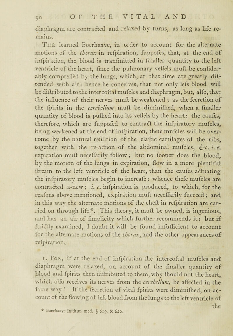 diaphragm are contracted and relaxed by turns, as long as life re¬ mains. The learned Boerhaave, in order to account for the alternate motions of the thcrax in refpiration, fuppofes, that, at the end of infpiration, the blood is tranfmitted in fmaller quantity to the left ventricle of the heart, fince the pulmonary vefTels mud be confider- ably comprefTed by the lungs, which, at that time are greatly dif- tended with air: hence he conceives, that not only lefs blood will be diflributed to the intercoflal mufcles and diaphragm, but, alfo, that the influence of their nerves mull be weakened ; as the fecretion of the fpirits in the cerehelhmi mufl: be diminiflred, v/hen a fmaller quantity of blood is puflied into its veflels by the heart: the caufes, therefore, which are fuppofed to contracfl the infpiratory mufcles, being weakened at the end of infpiration, thefe mufcles will be over¬ come by the natural refilition of the elaflic cartilages of the ribs, together with the re-aclion of the abdominal mufcles, ci'C. L r. expiration mufl: neceflTarily follow j but no fooner does the blood,, by the motion of the lungs in expiration, flow in a more plentiful dream to the left ventricle of the heart, than the caufes actuating the infpiratory mufcles begin to increafe j whence thefe mufcles are contracled a-new; i. e.. infpiration is produced, to which, for the reafons above mentioned, expiration mud neceflarily fucceed; and in this way the alternate motions of the died in refpiration are car¬ ried on through life^. This theory, it mud be owned, is ingenious, and has an air of flmplicity which further recommends it; but if dridly examined, I doubt it will be found infufiicient to account for the alternate motions of the thoraXy2ind the other appearances of' refpiration^ I. For, if at the end of infpiration the intercodal mufcles and diaphragm were relaxed, on account of the fmaller quantity of blood and fpirits then didributed to them, why fliould not the heart, Vv^hich alfo receives its nerves from the cerebellum, be affeCted in the fame way ? If the fecretion of vital fpirits were diminiflied, on ac¬ count of the flowing of lefs blood from the lungs to the left ventricle of the * Boerhaave Inftitut. raed. § 619, & 620.