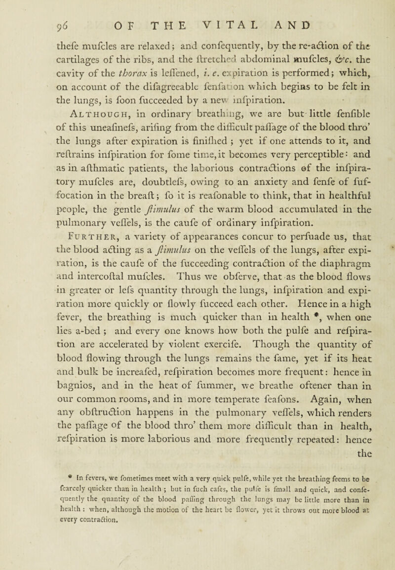 thefe mufcles are relaxed; and confequently, by the re-aiflion of the cartilages of the ribs, and the ilreiched abdominal mufcles, &c. the cavity of the thorax is leflened, i. e. expiration is performed; which, on account of the difagreeable fenfacion which begins to be felt in the lungs, is foon fucceeded by a new infpiration. Although, in ordinary breathing, we are but little fenfible of this uneafinefs, arifing from the difficult paffage of the blood thro’ the lungs after expiration is finiffied ; yet if one attends to it, and reftrains infpiration for fome time, it becomes very perceptible: and as in afthmatic patients, the laborious contradlions of the infpira- tory mufcles are, doubtlefs, owing to an anxiety and fenfe of fuf- focation in the breafl; fo it is reafonable to think, that in healthful people, the gentle Jlimulus of the warm blood accumulated in the pulmonary veffels, is the caufe of ordinary infpiration. Further, a variety of appearances concur to perfuade us, that the blood adling as a Jlimulus on the veffels of the lungs, after expi¬ ration, is the caufe of the fucceeding contradlion of the diaphragm and intercohal mufcles. Thus we obferve, that as the blood flows in greater or lefs quantity through the lungs, infpiration and expi¬ ration more quickly or flowly fucceed each other. Hence in a high fever, the breathing is much quicker than in health *, when one lies a-bed ; and every one knows how both the pulfe and refpira- tion are accelerated by violent exercife. Though the quantity of blood flowing through the lungs remains the fame, yet if its heat and bulk be increafed, refpiration becomes more frequent: hence in bagnios, and in the heat of fummer, we breathe oftener than in our common rooms, and in more temperate feafons. Again, when any obftruclion happens in the pulmonary veffels, which renders the paffage of the blood thro’ them more difficult than in health, refpiration is more laborious and more frequently repeated: hence the * In fevers, we fometlmcs meet with a very quick pulfc, while yet the breathing feems to be fcarcely quicker than in health ; but in fuch cafes, the pulfe is fmall and quick, and confe¬ quently the quantity of the blood palling through the lungs may be little more than in health : when, although the motion of the heart be flower, yet it throws out more blood at every contraction.