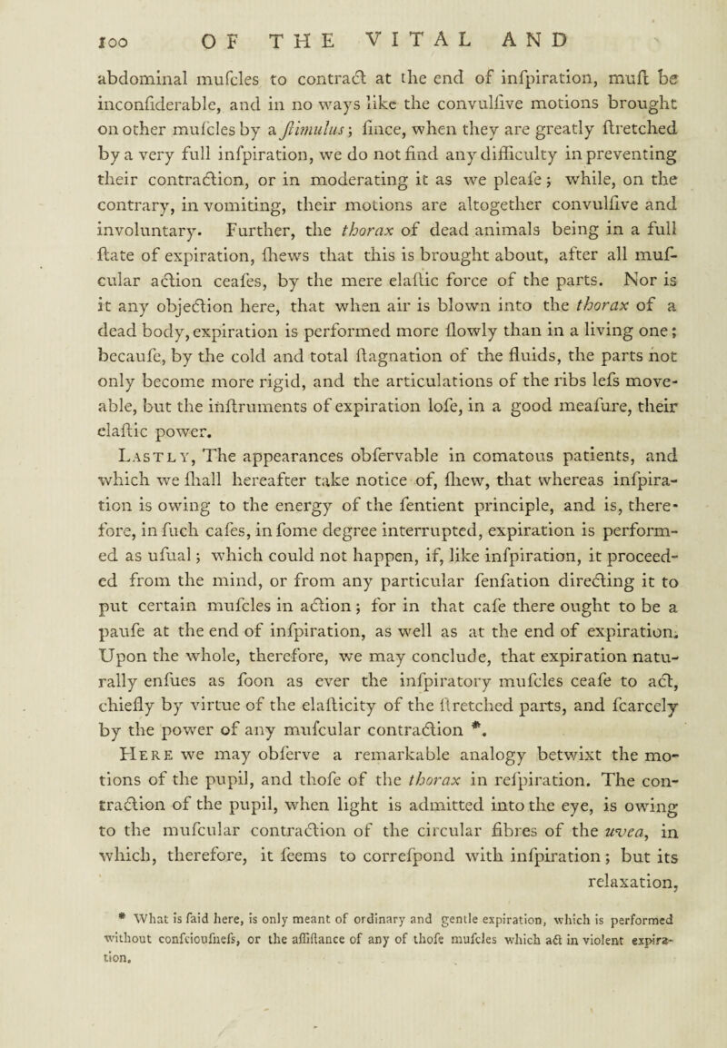 abdominal mufcles to contradl at the end of mfpiration, miifl be inconhderable, and in no ways like the convullive motions brought on other mufcles by a Jllmuliis; fince, when they are greatly flretched by a very full infpiration, we do not find any difficulty in preventing their contradlion, or in moderating it as we pleafe; while, on the contrary, in vomiting, their motions are altogether convulfive and involuntary. Further, the thorax of dead animals being in a full ftate of expiration, fhews that this is brought about, after all muff- cular a(ff;ion ceafes, by the mere elaffic force of the parts. Nor is it any objedlion here, that when air is blown into the thorax of a dead body, expiration is performed more flowly than in a living one; bccaufe, by the cold and total ffagnation of the fluids, the parts not only become more rigid, and the articulations of the ribs lefs move- able, but the inftruinents of expiration lofe, in a good meafure, their claflic power. Lastly, The appearances obfervable in comatous patients, and which we fliall hereafter take notice of, fliew, that whereas infpira¬ tion is owing to the energy of the fentlent principle, and is, there¬ fore, infuch cafes, infome degree interrupted, expiration is perform¬ ed as ufual; which could not happen, if, like infpiration, it proceed¬ ed from the mind, or from any particular fenfation directing it to put certain mufcles in adlion; for in that cafe there ought to be a paufe at the end of infpiration, as well as at the end of expiration. Upon the whole, therefore, we may conclude, that expiration natu¬ rally enfues as foon as ever the infpiratory mufcles ceafe to adl, chiefly by virtue of the elafticity of the flretched parts, and fcarcely by the power of any mufcular contraction FIere we may obferve a remarkable analogy betwixt the mo¬ tions of the pupil, and thofe of the thorax in refpiration. The con- tra6lion of the pupil, when light is admitted into the eye, is owing to the mufcular contradlion of the circular fibres of the uvea, in which, therefore, it feems to correfpond with infpiration; but its relaxation, * what is faid here, Is only meant of ordinary and gentle expiration, which is performed without confeioufnefs, or the alEftance of any of thofe mufcles which a^l in violent expira¬ tion.