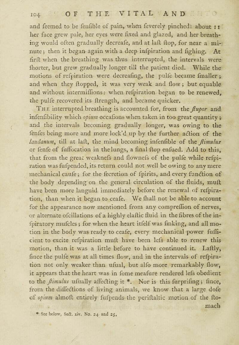 and feeined to be fenfible of pain, when feverely pinched: about ii her face grew pale, her eyes were fixed and glazed, and her breath¬ ing would often gradually decreafe, and at laft ftop, for near a mi¬ nute ; then it began again with a deep infpiration and fighing. At firfl; when the breathing was thus interrupted, the intervals were Ihorter, but grew gradually longer till the patient died. While the motions of refpiration w^ere decreahng, the pulfe became fmaller ; and when they flopped, it was very weak and flow ; but equable and without intermifhons: when refpiration began to be renewed, the pulfe recovered its flrength, and became quicker. The interrupted breathing is accounted for, from the Jiupor and infenfibility which opium occafions when taken in too great quantity ; and the intervals becoming gradually longer, was owing to the fenfes being more and more lock’d up by the further adlion of the laudanum^ till at laft, the mind becoming infenfible of the Jtimulus- or fenfe of fuffocation in the lungs, a final ftop enfued. Add to this, that from the great weaknefs and flownefs of the pulfe while refpi¬ ration was fufpended, its return could not well be owing to any mere mechanical caufe; for the- fecretion of fpirits, and every function of the body depending on the general circulation of the fluids, muft have been more languid immediately before the renewal of refpira¬ tion, than when it began to ceafe. We fliall not be able to account for the appearance now mentioned from any compreflion of nerves, or alternate ofcillations of a highly elaftic fluid in the fibres of the in- fpiratory mufcles ; for when the heart itfelf was finking, and all mo¬ tion in the body was ready to ceafe, every mechanical power fufli- cient to excite refpiration muft have been lefs able to renew this motion, than it was a little before to have continued it. Laftly, fince the pulfe was at all times flow, and in the intervals of refpira¬ tion not only weaker than ufual, but alfo more remarkably flow, it appears that the heart was in fome meafure rendered lefs obedient to the Jiimidus ufually affecfling it *. Nor is this furprifing ; fince, from the diffeclions of living animals, we know that a large dofe of opium almofl entirely fufpends the periftaltic motion of the fto- macli * See below, Sefl. xiv. No. 24 and 25,