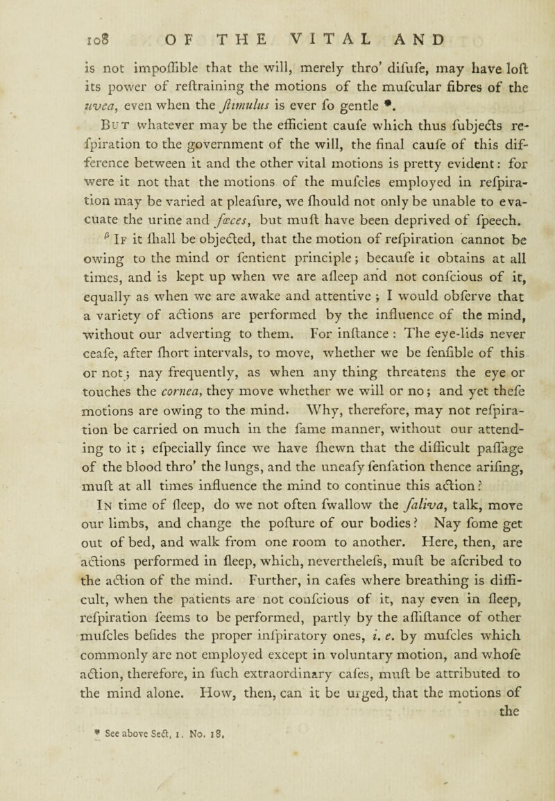 is not impofTible that the will, merely thro’ difufe, may have lofl its power of reftraining the motions of the mufcular fibres of the uvea, even when the Jlimulus is ever fo gentle But whatever may be the efficient caufe which thus fubje(fls re- fpiration to the government of the will, the final caufe of this dif¬ ference betv/een it and the other vital motions is pretty evident: for were it not that the motions of the mufcles employed in refpira- tion may be varied at pleafure, we fliould not only be unable to eva¬ cuate the urine and faeces, but muft have been deprived of fpeech. ^ If it lhall be objected, that the motion of refpiration cannot be owing to the mind or fentient principle ; becaufe it obtains at all times, and is kept up when we are afleep and not confeious of it, equally as when we are awake and attentive I would obferve that a variety of actions are performed by the influence of the mind, without our adverting to them. For inftance : The eye-lids never ceafe, after fhort intervals, to move, whether we be fenfible of this or not; nay frequently, as when any thing threatens the eye or touches the cornea, they move whether we will or no; and yet thefe motions are owing to the mind. Why, therefore, may not refpira¬ tion be carried on much in the fame manner, without our attend¬ ing to it ; efpecially fince we have fliewn that the difficult pafTage of the blood thro’ the lungs, and the uneafy fenfation thence arifing, mufl; at all times influence the mind to continue this aeflion? In time of fleep, do we not often fwallow the faliva, talk, move our limbs, and change the pofture of our bodies ? Nay fome get out of bed, and walk from one room to another. Here, then, are actions performed in fleep, which, neverthelefs, mufl be aferibed to the a(5lion of the mind. Further, in cafes where breathing is diffi¬ cult, when the patients are not confeious of it, nay even in fleep, refpiration feems to be performed, partly by the affiflance of other mufcles befides the proper infpiratory ones, i. e. by mufcles which commonly are not employed except in voluntary motion, and whofe a(5lion, therefore, in fuch extraordinary cafes, mufl be attributed to the mind alone. How, then, can it be urged, that the motions of the • See above Sc(5l, n No. i8,