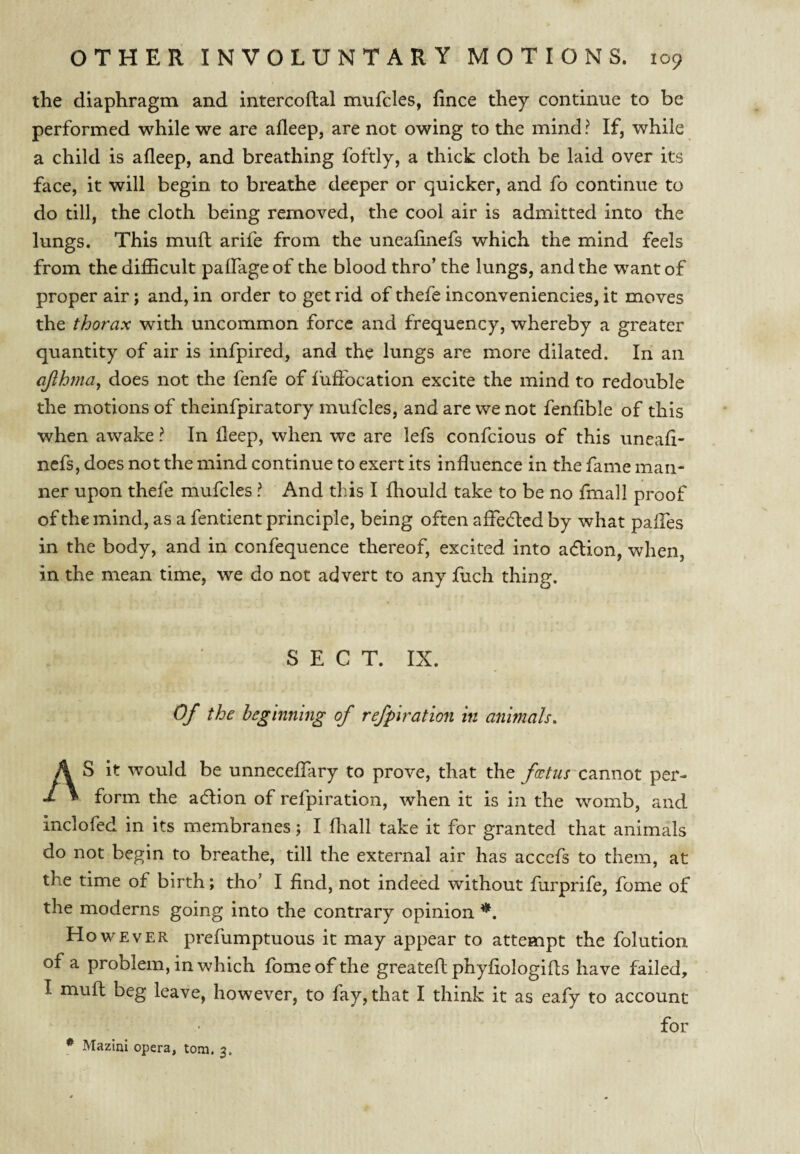 the diaphragm and intercoftal mufcles, fince they continue to be performed while we are afleep, are not owing to the mind ? If, while a child is afleep, and breathing foftly, a thick cloth be laid over its face, it will begin to breathe deeper or quicker, and fo continue to do till, the cloth being removed, the cool air is admitted into the lungs. This muft arife from the uneafinefs which the mind feels from the difficult palfageof the blood thro’ the lungs, and the want of proper air; and, in order to get rid of thefe inconveniencies, it moves the thorax with uncommon force and frequency, whereby a greater quantity of air is infpired, and the lungs are more dilated. In an ajlhnia, does not the fenfe of iuffocation excite the mind to redouble the motions of theinfpiratory mufcles, and are we not fenfible of this when awake ? In deep, when we are lefs confcious of this uneafi¬ nefs, does not the mind continue to exert its influence in the fame man¬ ner upon thefe mufcles ? And this I fhould take to be no fmall proof of the mind, as a fentient principle, being often afleded by what paffes in the body, and in confequence thereof, excited into aftion, when, in the mean time, we do not advert to any fuch thing. S E C T. IX. Of the beginning of refpiration in animals^ AS it would be unneceffary to prove, that the cannot per¬ form the adlion of refpiration, when it is in the womb, and inclofed in its membranes; I fliall take it for granted that animals do not begin to breathe, till the external air has acccfs to them, at the time of birth; tho’ I find, not indeed without furprife, fome of the moderns going into the contrary opinion However prefumptuous it may appear to attempt the folution of a problem, in which fome of the greateflphyfiologifls have failed, I muff beg leave, however, to fay, that I think it as eafy to account for * MazinI opera, tom. 3.