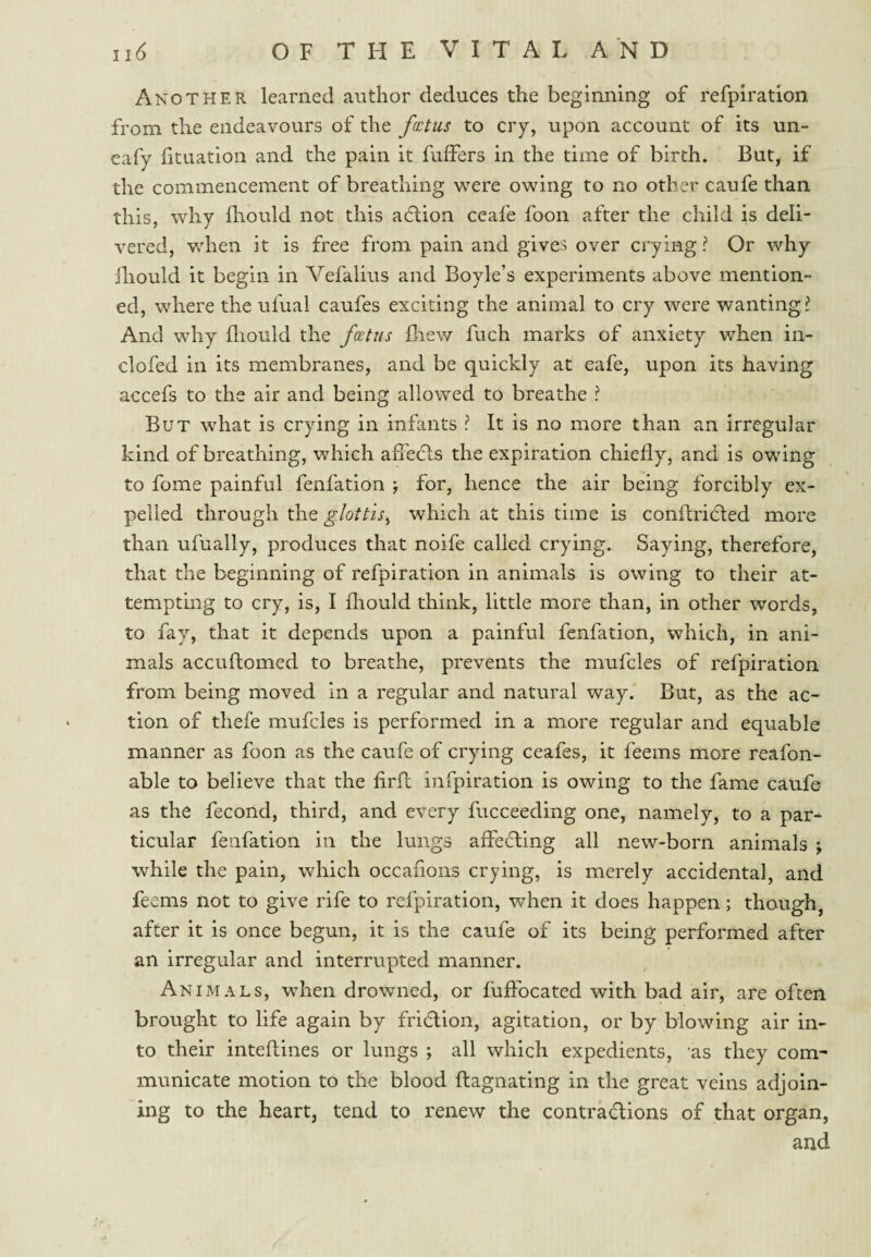 Another learned author deduces the beginning of refpiration from the endeavours of the fcctus to cry, upon account of its un- cafy fituation and the pain it fuffers in the time of birth. But, if the commencement of breathing were owing to no other caufe than this, why lliould not this adlion ccafe foon after the child is deli¬ vered, when it is free from pain and gives over crying ? Or why iliould it begin in Vefalius and Boyle’s experiments above mention¬ ed, where the ufual caufes exciting the animal to cry were wanting? And why fliould the fcetus fliew fuch marks of anxiety when in- clofed in its membranes, and be quickly at eafe, upon its having accefs to the air and being allowed to breathe ? But what is crying in infants ? It is no more than an irregular kind of breathing, which afTecftS the expiration chiefly, and is owing to fome painful fenfation ; for, hence the air being forcibly ex¬ pelled through the glottis^ which at this time is conilricited more than ufually, produces that noife called crying. Saying, therefore, that the beginning of refpiration in animals is owing to their at¬ tempting to cry, is, I fliould think, little more than, in other words, to fay, that it depends upon a painful fenfation, which, in ani¬ mals accuftomed to breathe, prevents the mufcles of refpiration from being moved in a regular and natural way. But, as the ac¬ tion of thefe mufcles is performed in a more regular and equable manner as foon as the caufe of crying ceafes, it feems more reafon- able to believe that the firfl infpiration is owing to the fame caufe as the fecond, third, and every fucceeding one, namely, to a par¬ ticular fenfation in the lungs affecting all new-born animals ; while the pain, which occafons crying, is merely accidental, and feems not to give rife to refpiration, when it does happen; though, after it is once begun, it is the caufe of its being performed after an irregular and interrupted manner. Animals, wdien drowned, or fuffocated with bad air, are often brought to life again by fridlion, agitation, or by blowing air in¬ to their inteftines or lungs ; all which expedients, as they com¬ municate motion to the blood ftagnating in the great veins adjoin¬ ing to the heart, tend to renew the contradions of that organ, and