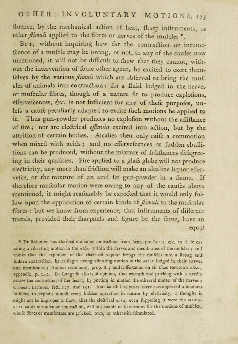 fluence, by the mechanical action of heat, fliarp inflruments, or other fihmdi applied to the fibres or nerves of the mufcles But, without inquiring how far the contraaion or intuine- fcence of a mufcle may be owing, or not, to any of the caufes now mentioned, it will not be difficult to ffiew that they cannot, with¬ out the intervention of fome other agent, be excited to exert them- felves by the various Jiimuli which are obferved to bring the muf¬ cles of animals into contraaion : for a fluid lodged in the nerves or mufcular fibres, though of a nature fit to produce explofions, effervefcences, is not fufficient for any of thefe purpofes, un- lefs a caufe peculiarly adapted to excite fuch motions be applied to -it. Thus gun-powder produces no cxplofion without the affiflance of fire; nor are ekarical effuvia excited into aaion, but by the attrition of certain bodies. Alcalies then only raife a commotion when mixed with acids; and.no effervefcences or fudden ebulli¬ tions can be produced, without the mixture of fubftances difagree- ing in their qualities. Fire applied to a glafs globe will not produce ekaricity, any more than'friaion will make an alcaline liquor effer- vefee, or the mixture of an acid fet gun-powder in a flame. If therefore mufcular motion were owing to any of the caufes above inentipned, it might reafonably be expeaed that it would only fol¬ low upon the application of certain kinds of Jimuli to the mufcular fibres : but we know from experience, that inflruments of different inetals, provided tlieir fharpnefs and figure be the fame, have an oquaf ^ Dr Robinfon has afcrlbed mufcular contra<SlIon from heat, pundures, <t^c. to thein ex? thing a vibrating motion in the <xther within the nerves and membranes of the mufcles ; and thinks that the explohon of the eledrical vapour brings the mufcles into a ftrong ancf fudden contraftion, by raifing a ftrong vibrating motion in the ather lodged in their nervei and membranes; Animal oeconomy, prop. 8.; and Dhfertation on Sir ifaac Newton’s appendix, p. 14Q. Dr Langrifli alfo is of opinion, that warmth and pricking with a needle renew the contradtion of the heart, by putting in motion the ethereal matter of the nerves ; Cronean Ledlures, fed. 127. and 151. And as of late years there has appeared a fondnefj in forae, to .explain almoft every hidden operation in nature by eledricity, I thought it might not be improper to ftiew, that the eledrical aura, even fuppofing it were the mate-- RiAL caufe of mufcular contradlon, will not enable us to account for the motions of mufcles,, whofe fibres or membranw arc pricked, torn, or otherwife ftimnlated.