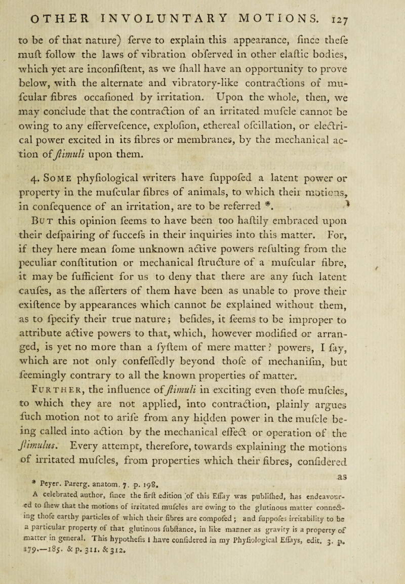 to be of that nature) ferve to explain this appearance, lincc thefe muft follow the laws of vibration obferved in other elaflic bodies, which yet are inconfiflent, as we fliall have an opportunity to prove below, with the alternate and vibratory-like contraclions of mu- fcular fibres occafioned by irritation. Upon the whole, then, we may conclude that the contraction of an irritated mufcle cannot be owing to any effervefcence, explofion, ethereal ofcillation, or electri¬ cal power excited in its fibres or membranes, by the mechanical ac¬ tion of Jlimidi upon them. 4. Some phyfiological writers have fuppofed a latent power or property in the mufcular fibres of animals, to which theii motions, in confequence of an irritation, are to be referred ^ But this opinion feems to have been too haflily embraced upon their defpairing of fuccefs in their inquiries into this matter. For, if they here mean fome unknown adtive powers refulting from the peculiar conflitution or mechanical flrudlure of a mufcular fibre, it may be fufficient for us to deny that there are any fuch latent caufes, as the aflerters of them have been as unable to prove their exiflence by appearances which cannot be explained without them, as to fpecify their true nature; befides, it feems to be improper to attribute adlive powers to that, which, however modified or arran¬ ged, is yet no more than a fyftem of mere matter ? powers, I fay, which are not only confeffedly beyond thofe of mechanifm, but feemingly contrary to all the known properties of matter. Further, the influence ofJiimuli in exciting even thofe mufcles, to which they are not applied, into contraction, plainly argues fuch motion not to arife from any hidden power in the mufcle be¬ ing called into action by the mechanical effect or operation of the JUmulus, Every attempt, therefore, towards explaining the motions of irritated mufcles, from properties which their fibres, confidered * as * Peyer. Parerg. anatom. 7. p, 198. A celebrated, author, fince the firft edition [of this ElTay was publilhed, has endeavour¬ ed to (hew that the motions of irritated mufcles are owing to the glutinous matter conned:- ing thofe earthy particles of which their fibres are compofed; and fuppofes irritability to be a particular property of that glutinous fubftance, in like manner as gravity Is a property of matter In general. This hypothefis 1 have confidered in my PhyfioJogical Efiiiys, edit. 5. p. 279—185. & p. 311.