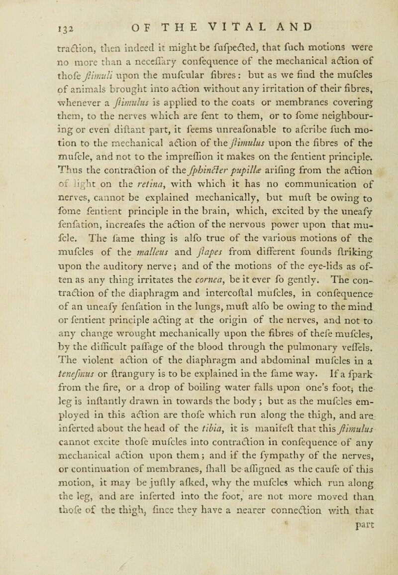 tra(5lion, tnen indeed it might be fnfpedled, that fuch motions were no more than a necefTary confequence of the mechanical a6lion of thofe jlimuli upon the mufcnlar fibres: but as we find the mufcles of animals brought into adlion without any irritation of their fibres, whenever a ftinndus is applied to the coats or membranes covering them, to the nerves which are fent to them, or to fome neighbour¬ ing or even diflant part, it feems unreafonable to afcribe fuch mo¬ tion to the mechanical a<ftion of the ftimulus upon the fibres of the mufcle, and not to the imprefiion it makes on the fentient principle. Thus the contraAlon of the fphindter pupillds arifing from the adlion of light on the retina, with which it has no communication of nerves, cannot be explained mechanically, but mufl be owdng to fome fentient principle in the brain, which, excited by the uneafy fenfation, increafes the aftlon of the nervous power upon that mu¬ fcle. The fame thing is alfo true of the various motions of the mufcles of the malleus and jlapes from different founds firiking upon the auditory nerve; and of the motions of the eye-lids as of¬ ten as any thing irritates the cornea, be it ever fo gently. The con- tradiion of the diaphragm and intercoftal mufcles, in confequence of an uneafy fenfation in the lungs, muft alfo be owing to the mind or fentient principle adling at the origin of the nerves, and not to any change wrought mechanically upon the fibres of thefe mufcles, by the difficult pafiTage of the blood through the pulmonary veffels. The violent aclion of the diaphragm and abdominal mufcles in a tenefmus or firangury is to be explained in the fame way. If a fpark from the fire, or a drop of boiling water falls- upon one’s footj the* leg is inftantly drawn in towards the body ; but as the mufcles em¬ ployed in this aflion are thofe which run along the thigh, and are, inferted about the head of the tibia, it is manifeft that this Jlirnulus cannot excite thofe mufcles into contraction in confequence of any mechanical aCtion upon them; and if the fympathy of the nerves, or continuation of membranes, ihall be affigned as the caufc of this motion, it may be jufily aflced, why the mufcles which run along the leg, and are inferted into the foot, are not more moved than thofe of the thigh, fince they have a nearer connexion with that part