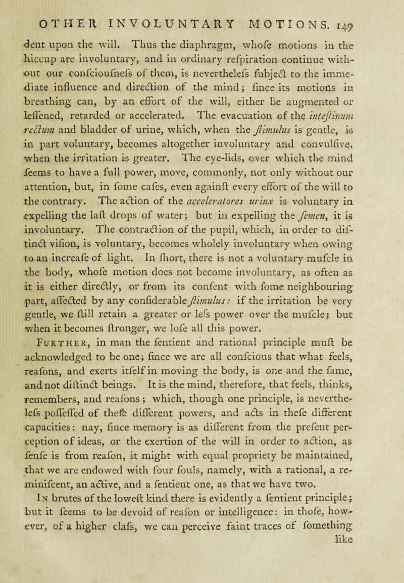 dent upon the will. Thus the diaphragm, whofe motions in the hiccup are involuntary, and in ordinary refpiration continue with¬ out our confcioufnefs of them, is neverthelefs fubjefb to the imme¬ diate influence and direcftion of the mind; fince its motioils in breathing can, by an effort of the will, either be augmented or lefl'ened, retarded or accelerated. The evacuation of the intejfimnu return and bladder of urine, which, when the Jiimulus is gentle, is in part voluntary, becomes altogether involuntary and convulflve, when the irritation is greater. The eye-lids, over which the mind feems to have a full power, move, commonly, not only Vv^ithout our attention, but, in fome cafes, even againfl every eflbrt of the will to the contrary. The action of the acvckratorcs urines is voluntary in ^expelling the lafl: drops of water; but in expelling the feme?!, it is involuntary. The contradion of the pupil, which, in order to dif- tin6l vifloa, is voluntary, becomes wholely involuntary when owing to an increafe of light. In fliort, there is not a voluntary mufcle in the body, whofe motion does not become involuntary, as often as it is either diredlly, or from its confent with fome neighbouring part, affefled by any confiderable fimulus: if the irritation be very gentle, we fhill retain a greater or lefs power over the mufcle; but when it becomes ftronger, we lofe all this power. Further, in man the fentient and rational principle muft be acknowledged to be one; flnce we are all confcious that what feels, reafons, and exerts itfelf in moving the body, is one and the fame, and not diftindl beings. It is the mind, therefore, that feels, thinks, remembers, and reafons ; which, though one principle, is neverthe¬ lefs poffeffed of thefe different powers, and adls in thele different capacities: nay, flnce memory is as different from the prefent per¬ ception of ideas, or the exertion of the will in order to aflion, as fbnfe is from reafon, it might with equal propriety be maintained, that we are endowed with four fouls, namely, with a rational, a re- minifeent, an adlive, and a fentient one, as that we have two. In brutes of the lowefl; kind there is evidently a fentient principle; but it feems to be devoid of reafon or intelligence: in thofe, how¬ ever, of a higher clafs, we can perceive faint traces of fomething like