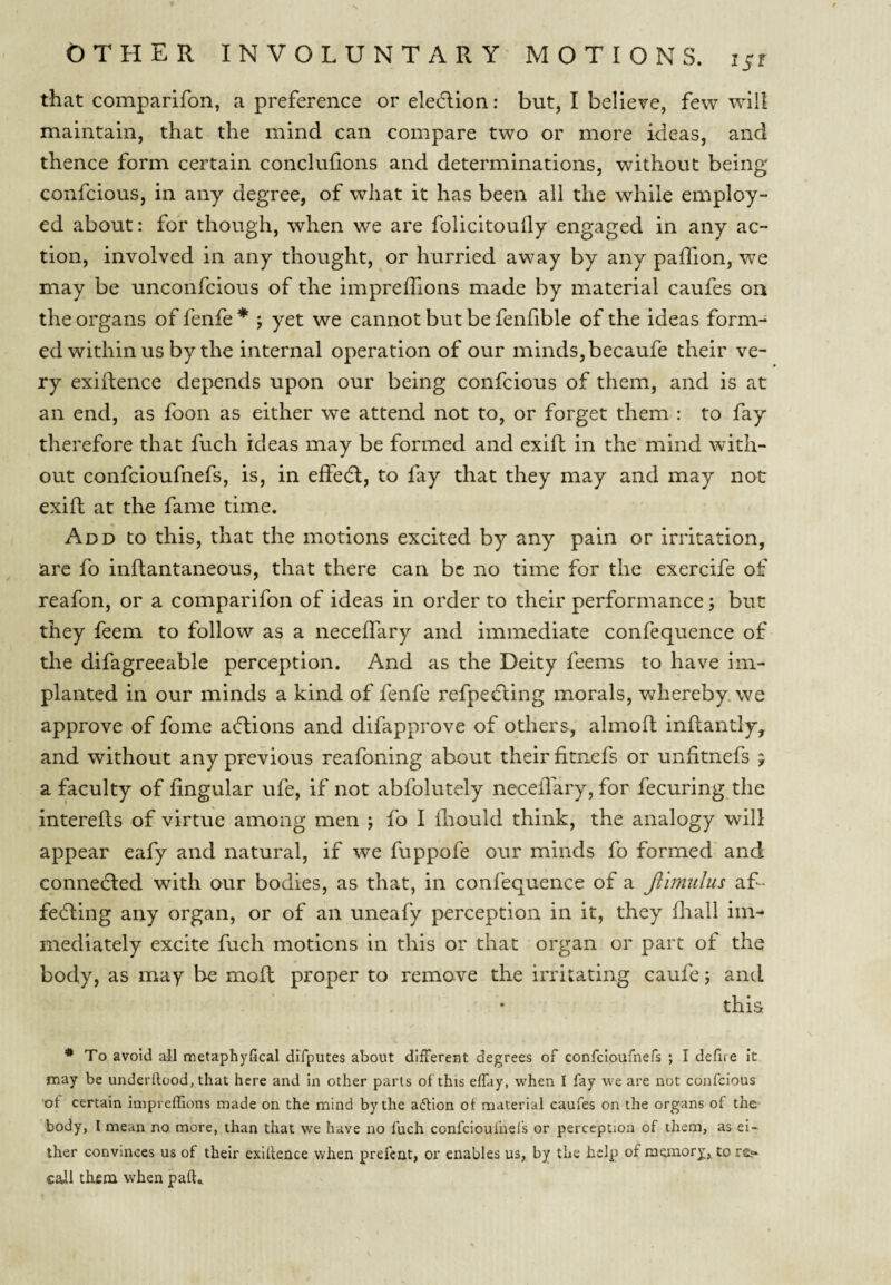 iSt that comparifon, a preference or eledlion: but, I believe, few will maintain, that the mind can compare two or more ideas, and th ence form certain conclufions and determinations, without being confcious, in any degree, of what it has been all the while employ¬ ed about: for though, when we are folicitouily engaged in any ac¬ tion, involved in any thought, or hurried away by any paffion, v^e may be unconfcious of the imprelTions made by material caufes on the organs of fenfe * ; yet we cannot but be fenfible of the ideas form¬ ed within us by the internal operation of our minds,becaufe their ve¬ ry exiftence depends upon our being confcious of them, and is at an end, as fbon as either we attend not to, or forget them : to fay therefore that fuch ideas may be formed and exifh in the mind with¬ out confcioufnefs, is, in effe6l, to fay that they may and may not exift at the fame time. Add to this, that the motions excited by any pain or irritation, are fo inftantaneous, that there can be no time for the exercife of reafon, or a comparifon of ideas in order to their performance j but they feem to follow as a neceflary and immediate confequence of the difagreeable perception. And as the Deity feems to have im¬ planted in our minds a kind of fenfe refpedling morals, whereby, we approve of foine aeftions and difapprove of others, almoft inftantly, and without any previous reafoning about their fitnefs or unfitnefs j a faculty of lingular ufe, if not abfolutely neceflary, for fecuring the interefts of virtue among men ; fo I fliould think, the analogy will appear eafy and natural, if we fuppofe our minds fo formed and connected with our bodies, as that, in confequence of a Jlimulus af- fefling any organ, or of an uneafy perception in it, they fliall im¬ mediately excite fuch motions in this or that organ or part of the body, as may be rnoft proper to remove the irritating caufe; and this * To avoid all metaphyfical dlfputes about different degrees of confcioufnefs ; I defire It may be underllood, that here and in other parts of this effay, when I fay we are not confcious of certain impreffions made on the mind by the action of material caufes on the organs of the body, I mean no more, than that we have no fuch confcioufnefs or perception of them, as ei¬ ther convinces us of their exiftence when prefent, or enables us, by the help of memory, to re« caJll them when part.