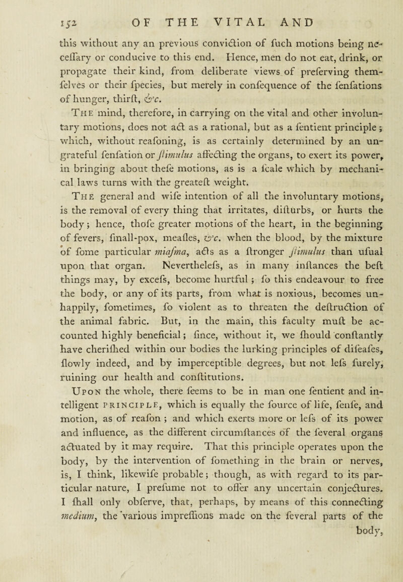 this without any an previous convidlion of fuch motions being ne- ceifary or conducive to this end. Hence, men do not eat, drink, or propagate their kind, from deliberate views, of preferving them- felves or their fpecies, but merely in confequence of the fenfations of hunger, third, The mind, therefore, in carrying on the vital and other involun¬ tary motions, does not adl as a rational, but as a fentient principle ; which, without reafoning, is as certainly determined by an un¬ grateful fenfation or jiinmlus affecding the organs, to exert its power^ in bringing about thefe motions, as is a Icale which by mechani¬ cal laws turns with the greated weight. The general and wife intention of all the involuntary motions, is the removal of every thing that irritates, didurbs, or hurts the body; hence, thofe greater motions of the heart, in the beginning of fevers, fmall-pox, meades, isr'c, when the blood, by the mixture of fome particular ynlafma^ adls as a dronger Jiirnulus than ufual upon that organ. Neverthelefs, as in many indances the bed things may, by excefs, become hurtful ; fo this endeavour to free the body, or any of its parts, from what is noxious, becomes un¬ happily, fometimes, fo violent as to threaten the dedrudlion of the animal fabric. But, in the main, this faculty mud be ac¬ counted highly beneficial; fince, without it, we fhould condantly have cheridied within our bodies the lurking principles of difeafes, dowly indeed, and by imperceptible degrees, but not lefs furely, ruining our health and conditutions. U PON the whole, there feems to be in man one fentient and in¬ telligent PRINCIPLE, which is equally the fource of life, fenfe, and motion, as of reafon ; and which exerts more or lefs of its power and induence, as the different circumdances oT the feveral organs adluated by it may require. That this principle operates upon the body, by the intervention of fomething in the brain or nerves, is, I think, likewife probable; though, as with regard to its par¬ ticular nature, I prefume not to offer any uncertain conjedlures. I fhall only obferve, that, perhaps, by means of this connedling medium, the Various impreffions made on the feveral parts of the body,