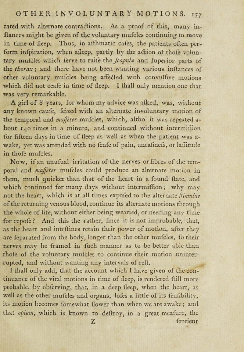 tated with alternate contradlions. As a proof of this, many in- ftances might be given of the voluntary mufcles continuing to move in time of deep. Thus, in afthmatic cafes, the patients often per¬ form infpiration, when afleep, partly by the a(ftion of thofe volun¬ tary mufcles which ferve to raife the fcapulce and fuperior parts of the thorax ; and there have not been wanting various inftances of other voluntary mufcles being affedled with convulfive motions which did not ceafe in time of deep. I fliall only mention one that was very remarkable. A girl of 8 years, for whom my advice was afked, was, without any known caufe, feized with an alternate involuntary motion of the temporal and majfeter mufcles, which, altho’ it was repeated a- bout 140 times in a minute, and continued without intermillion for fifteen days in time of fleep as well as when the patient was a- wake, yet was attended with no fenfe of pain, uneafinefs, or lafiitude in thofe mufcles. Now, if an unufual irritation of the nerves or fibres of the tem¬ poral and majfeter mufcles could produce an alternate motion in them, much quicker than that of the heart in a found Rate, and which continued for many days without intermiffion; why may not the heart, which is at all times expofed to the alternate ftimulus of the returning venous blood, continue its alternate motions through * the whole of life, without either being wearied, or needing any time for repofe I And this the rather, fince it is not improbable, that, - as the heart and inteftines retain their power of motion, after they are feparated from the body, longer than the other mufcles, fo their nerves may be framed in fuch manner as to be better able than thofe of the voluntary mufcles to continue their motion uninter¬ rupted, and without wanting any intervals of reft. I fliall only add, that the account which I have given of the con¬ tinuance of the vital motions in time of fleep, is rendered ftill more probable, by obferving, that, in a deep fleep, when the heart, as well as the other mufcles and organs, lofes a little of its fenfibility, its motion becomes fomcwhat flower than when we are awake; and that opium^ which is known to deftroy, in a great meafure, the Z fentient