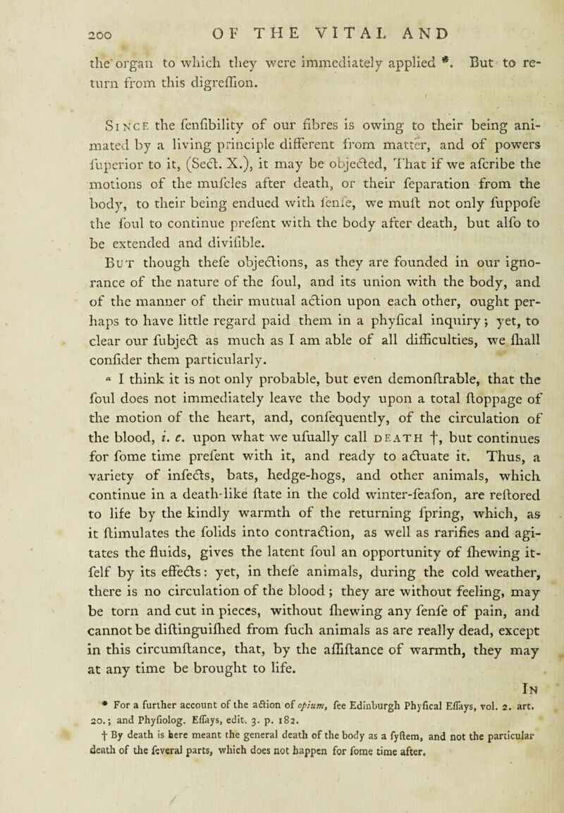 the' organ to which they were immediately applied *, But to re¬ turn from this digrclTion. I Since the fenfibility of our fibres is owing to their being ani¬ mated by a living principle different from matter, and of powers fbpcrior to it, (Seel. X.), it may be objected. That if we aferibe the motions of the mufcles after death, or their feparation from the body, to their being endued with fenie, we muff not only fuppofe the foul to continue prefent with the body after death, but alfo to be extended and divifible. But though thefe objeflions, as they are founded in our igno¬ rance of the nature of the foul, and its union with the body, and of the manner of their mutual action upon each other, ought per¬ haps to have little regard paid them in a phyfical inquiry; yet, to clear our fubjecfl as much as I am able of all difficulties, we ffiall confider them particularly. « I think it is not only probable, but even demonftrable, that the foul does not immediately leave the body upon a total floppage of the motion of the heart, and, confequently, of the circulation of the blood, i. e. upon what we ufually call death f, but continues for fome time prefent with it, and ready to adluate it. Thus, a variety of infedts, bats, hedge-hogs, and other animals, which continue in a deathdike date in the cold winter-feafon, are reftored to life by the kindly warmth of the returning fpring, which, as it flimulates the folids into contradlion, as well as rarifies and agi¬ tates the fluids, gives the latent foul an opportunity of fhewing it- felf by its effedls: yet, in thefe animals, during the cold weather, there is no circulation of the blood; they are without feeling, may be torn and cut in pieces, without ffiewing any fenfe of pain, and cannot be diflinguifhed from fuch animals as are really dead, except in this circumflance, that, by the affiftance of warmth, they may at any time be brought to life. In * For a further account of the aaion of fee Edinburgh Phyfical Elfays, vol. 2. art. 20.; and Phyfiolog. Effays, edit. 3. p. 182. t By death is here meant the general death of the body as a fyftera, and not the particular death of the feveral parts, which does not happen for fome time after.