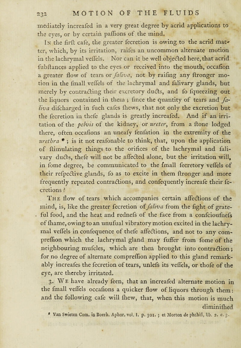 niedlately increafed in a very great degree by acrid applications to the eyes, or by certain paffions of the mind. In the firll cafe, the greater fecretion is owing to the acrid mat^ ter, which, by its irritation, raifes an uncommon alternate motion in the lachrymal velTels. Nor can it be well objecfled here, that acrid fubdances applied to the eyes or received into the mouth, occalion a greater flow of tears or falinja, not by raiflng any ftronger mo¬ tion in the fmall veflels of the lachrymal and falivary glands, but merely by contracling their excretory dudls, and fo fqueezing out the liquors contained in them ; fince the quantity of tears and fa- liva difcharged in fuch cafes Ihews, that not only the excretion but the fecretion in thefe glands is greatly increafed. And if an irri¬ tation of the pelvis of the kidney, or ureter^ from a ftone lodged there, often occafions an uneafy fenfation in the extremity of the urethra * *, is it not reafonable to think, that, upon the application of fcimulating things to the orifices of the lachrymal and fali¬ vary du(51s, thefe will not be affedted alone, but the irritation will, in fomc degree, be communicated to the fmall decretory veflTels of their refpe(5tive glands, fo as to excite in them ftronger and more frequently repeated contradfions, and confequently increafe their fe- cretions ? The flow of tears which accompanies certain affedfions of the mind, is, like the greater fecretion offaliva from the fight of grate- . ful food, and the heat and rednefs of the face from a confeioufnefs of fliame, owing to an unufual vibratory motion excited in the lachry¬ mal vefifels in confequence of thefe affedfions, and not to any com- prefTion which the lachrymal gland may fuffer from fome of the neighbouring mufcles, which are then brought into contradlion; for no degree of alternate comprelTion applied to this gland remark¬ ably increafes the fecretion of tears, unlefs its veflels, or thofe of the eye, are thereby irritated. 3. We have already feen, that an increafed alternate motion in the fmall vefifels occafions a quicker flow of liquors through them: and the following cafe will Ihew, that, when this motion is much diminifhed